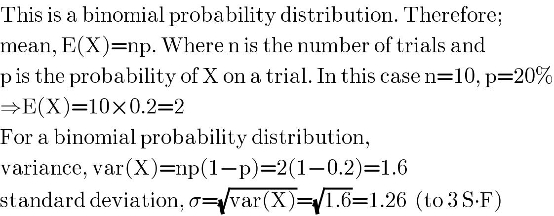 This is a binomial probability distribution. Therefore;  mean, E(X)=np. Where n is the number of trials and  p is the probability of X on a trial. In this case n=10, p=20%  ⇒E(X)=10×0.2=2  For a binomial probability distribution,  variance, var(X)=np(1−p)=2(1−0.2)=1.6  standard deviation, σ=(√(var(X)))=(√(1.6))=1.26  (to 3 S∙F)  