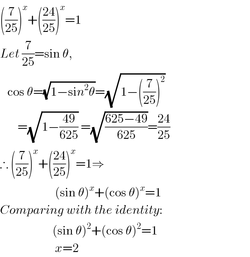 ((7/(25)))^x +(((24)/(25)))^x =1  Let (7/(25))=sin θ,     cos θ=(√(1−sin^2 θ))=(√(1−((7/(25)))^2 ))         =(√(1−((49)/(625)))) =(√((625−49)/(625)))=((24)/(25))  ∴ ((7/(25)))^x +(((24)/(25)))^x =1⇒                        (sin θ)^x +(cos θ)^x =1  Comparing with the identity:                       (sin θ)^2 +(cos θ)^2 =1                        x=2  