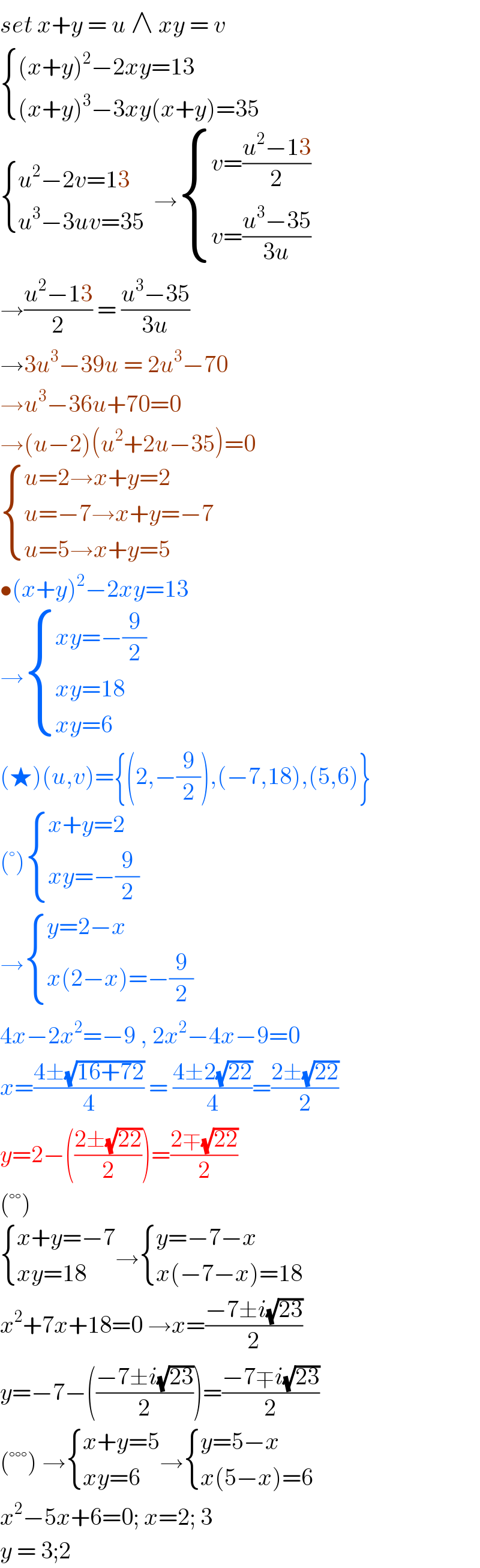 set x+y = u ∧ xy = v    { (((x+y)^2 −2xy=13)),(((x+y)^3 −3xy(x+y)=35)) :}   { ((u^2 −2v=13)),((u^3 −3uv=35 )) :} → { ((v=((u^2 −13)/2))),((v=((u^3 −35)/(3u)))) :}  →((u^2 −13)/2) = ((u^3 −35)/(3u))  →3u^3 −39u = 2u^3 −70   →u^3 −36u+70=0   →(u−2)(u^2 +2u−35)=0   { ((u=2→x+y=2)),((u=−7→x+y=−7)),((u=5→x+y=5)) :}  •(x+y)^2 −2xy=13  → { ((xy=−(9/2))),((xy=18)),((xy=6)) :}  (★)(u,v)={(2,−(9/2)),(−7,18),(5,6)}  (°) { ((x+y=2)),((xy=−(9/2))) :}  → { ((y=2−x)),((x(2−x)=−(9/2))) :}  4x−2x^2 =−9 , 2x^2 −4x−9=0  x=((4±(√(16+72)))/4) = ((4±2(√(22)))/4)=((2±(√(22)))/2)  y=2−(((2±(√(22)))/2))=((2∓(√(22)))/2)  (°°)   { ((x+y=−7)),((xy=18)) :}→ { ((y=−7−x)),((x(−7−x)=18)) :}  x^2 +7x+18=0 →x=((−7±i(√(23)))/2)  y=−7−(((−7±i(√(23)))/2))=((−7∓i(√(23)))/2)  (°°°) → { ((x+y=5)),((xy=6)) :}→ { ((y=5−x)),((x(5−x)=6)) :}  x^2 −5x+6=0; x=2; 3  y = 3;2   