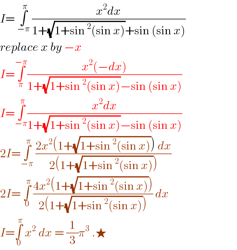I= ∫_(−π) ^π  ((x^2 dx)/(1+(√(1+sin^2 (sin x)))+sin (sin x)))  replace x by −x  I=∫_π ^(−π) ((x^2 (−dx))/(1+(√(1+sin^2 (sin x)))−sin (sin x)))  I=∫_(−π) ^π ((x^2 dx)/(1+(√(1+sin^2 (sin x)))−sin (sin x)))  2I=∫_(−π) ^π  ((2x^2 (1+(√(1+sin^2 (sin x)))) dx)/(2(1+(√(1+sin^2 (sin x))))))  2I= ∫_0 ^π  ((4x^2 (1+(√(1+sin^2 (sin x)))))/(2(1+(√(1+sin^2 (sin x)))))) dx  I=∫_0 ^π  x^2  dx = (1/3)π^3  .★  