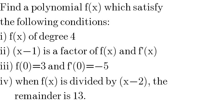 Find a polynomial f(x) which satisfy  the following conditions:  i) f(x) of degree 4  ii) (x−1) is a factor of f(x) and f′(x)  iii) f(0)=3 and f′(0)=−5  iv) when f(x) is divided by (x−2), the         remainder is 13.  