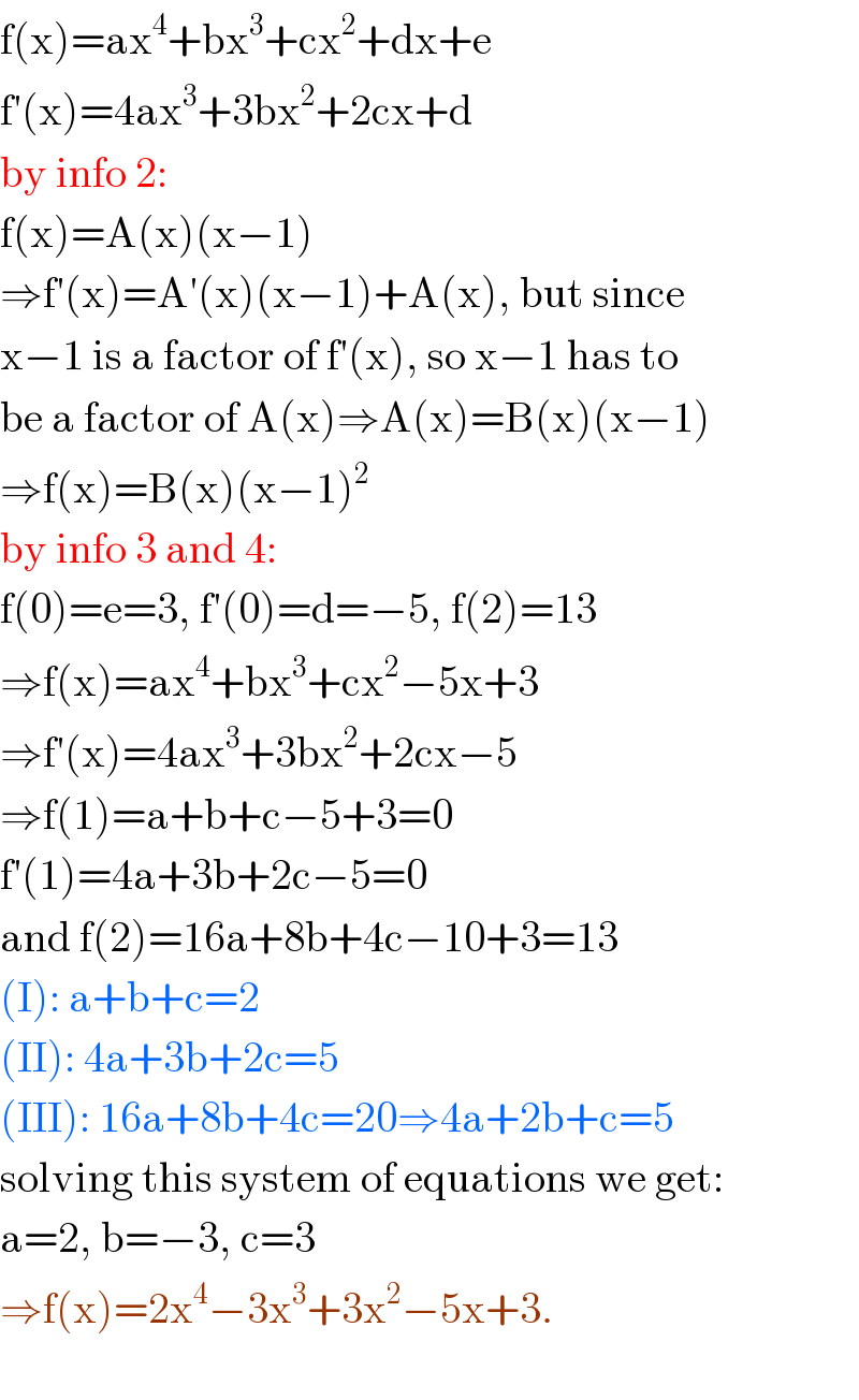 f(x)=ax^4 +bx^3 +cx^2 +dx+e  f′(x)=4ax^3 +3bx^2 +2cx+d  by info 2:  f(x)=A(x)(x−1)  ⇒f′(x)=A′(x)(x−1)+A(x), but since   x−1 is a factor of f′(x), so x−1 has to  be a factor of A(x)⇒A(x)=B(x)(x−1)  ⇒f(x)=B(x)(x−1)^2   by info 3 and 4:  f(0)=e=3, f′(0)=d=−5, f(2)=13  ⇒f(x)=ax^4 +bx^3 +cx^2 −5x+3  ⇒f′(x)=4ax^3 +3bx^2 +2cx−5  ⇒f(1)=a+b+c−5+3=0  f′(1)=4a+3b+2c−5=0  and f(2)=16a+8b+4c−10+3=13  (I): a+b+c=2  (II): 4a+3b+2c=5  (III): 16a+8b+4c=20⇒4a+2b+c=5  solving this system of equations we get:  a=2, b=−3, c=3  ⇒f(x)=2x^4 −3x^3 +3x^2 −5x+3.    
