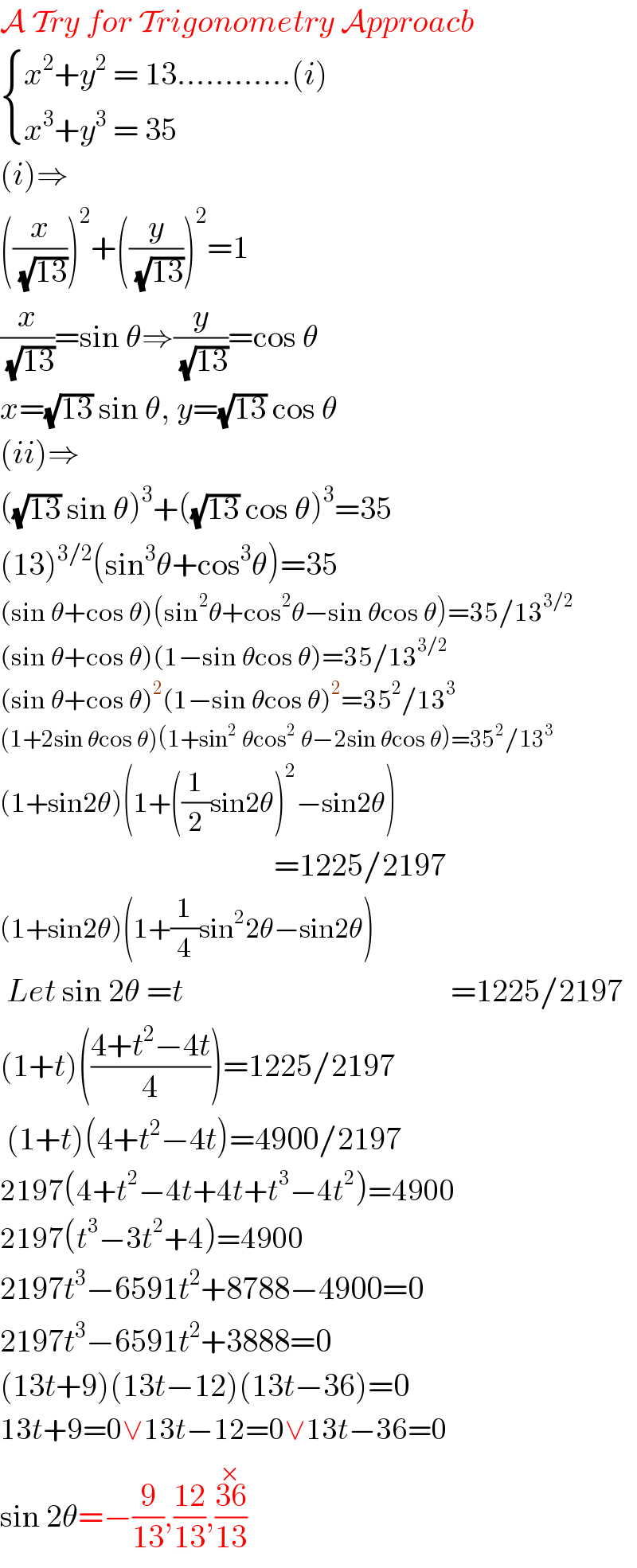 A Try for Trigonometry Approacb   { ((x^2 +y^2  = 13............(i))),((x^3 +y^3  = 35 )) :}     (i)⇒  ((x/(√(13))))^2 +((y/(√(13))))^2 =1  (x/(√(13)))=sin θ⇒(y/(√(13)))=cos θ  x=(√(13)) sin θ, y=(√(13)) cos θ  (ii)⇒  ((√(13)) sin θ)^3 +((√(13)) cos θ)^3 =35  (13)^(3/2) (sin^3 θ+cos^3 θ)=35  (sin θ+cos θ)(sin^2 θ+cos^2 θ−sin θcos θ)=35/13^(3/2)   (sin θ+cos θ)(1−sin θcos θ)=35/13^(3/2)   (sin θ+cos θ)^2 (1−sin θcos θ)^2 =35^2 /13^3   (1+2sin θcos θ)(1+sin^2  θcos^2  θ−2sin θcos θ)=35^2 /13^3   (1+sin2θ)(1+((1/2)sin2θ)^2 −sin2θ)                                             =1225/2197  (1+sin2θ)(1+(1/4)sin^2 2θ−sin2θ)   Let sin 2θ =t                                          =1225/2197  (1+t)(((4+t^2 −4t)/4))=1225/2197   (1+t)(4+t^2 −4t)=4900/2197  2197(4+t^2 −4t+4t+t^3 −4t^2 )=4900  2197(t^3 −3t^2 +4)=4900  2197t^3 −6591t^2 +8788−4900=0  2197t^3 −6591t^2 +3888=0  (13t+9)(13t−12)(13t−36)=0  13t+9=0∨13t−12=0∨13t−36=0  sin 2θ=−(9/(13)),((12)/(13)),((36^(×) )/(13))  