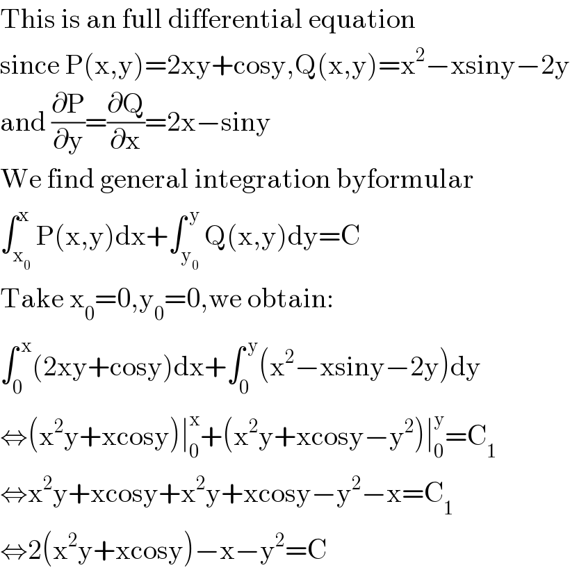 This is an full differential equation  since P(x,y)=2xy+cosy,Q(x,y)=x^2 −xsiny−2y  and (∂P/∂y)=(∂Q/∂x)=2x−siny  We find general integration byformular  ∫_x_0  ^x P(x,y)dx+∫_y_0  ^( y) Q(x,y)dy=C  Take x_0 =0,y_0 =0,we obtain:  ∫_0 ^( x) (2xy+cosy)dx+∫_0 ^( y) (x^2 −xsiny−2y)dy  ⇔(x^2 y+xcosy)∣_0 ^x +(x^2 y+xcosy−y^2 )∣_0 ^y =C_1   ⇔x^2 y+xcosy+x^2 y+xcosy−y^2 −x=C_1   ⇔2(x^2 y+xcosy)−x−y^2 =C  