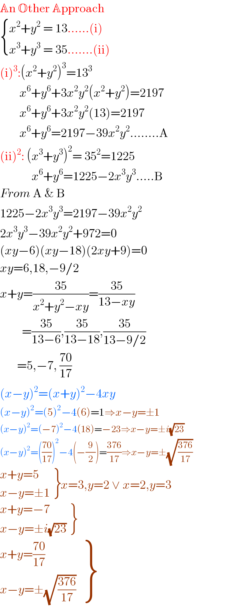 An Other Approach   { ((x^2 +y^2  = 13......(i))),((x^3 +y^3  = 35.......(ii) )) :}  (i)^3 :(x^2 +y^2 )^3 =13^3           x^6 +y^6 +3x^2 y^2 (x^2 +y^2 )=2197          x^6 +y^6 +3x^2 y^2 (13)=2197          x^6 +y^6 =2197−39x^2 y^2 ........A  (ii)^2 : (x^3 +y^3 )^2 = 35^2 =1225               x^6 +y^6 =1225−2x^3 y^3 .....B  From A & B  1225−2x^3 y^3 =2197−39x^2 y^2   2x^3 y^3 −39x^2 y^2 +972=0  (xy−6)(xy−18)(2xy+9)=0  xy=6,18,−9/2  x+y=((35)/(x^2 +y^2 −xy))=((35)/(13−xy))           =((35)/(13−6)),((35)/(13−18)),((35)/(13−9/2))         =5,−7, ((70)/(17))  (x−y)^2 =(x+y)^2 −4xy  (x−y)^2 =(5)^2 −4(6)=1⇒x−y=±1  (x−y)^2 =(−7)^2 −4(18)=−23⇒x−y=±i(√(23))  (x−y)^2 =(((70)/(17)))^2 −4(−(9/2))=((376)/(17))⇒x−y=±(√((376)/(17)))   {: ((x+y=5)),((x−y=±1)) }x=3,y=2 ∨ x=2,y=3   {: ((x+y=−7)),((x−y=±i(√(23)))) }   {: ((x+y=((70)/(17)))),((x−y=±(√((376)/(17))))) }  