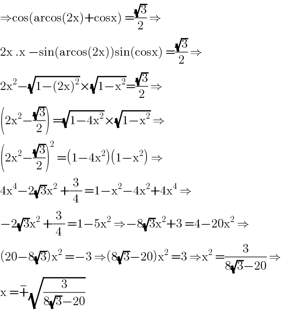 ⇒cos(arcos(2x)+cosx) =((√3)/2) ⇒  2x .x −sin(arcos(2x))sin(cosx) =((√3)/2) ⇒  2x^2 −(√(1−(2x)^2 ))×(√(1−x^2 ))=((√3)/2) ⇒  (2x^2 −((√3)/2)) =(√(1−4x^2 ))×(√(1−x^2 )) ⇒  (2x^2 −((√3)/2))^2  =(1−4x^2 )(1−x^2 ) ⇒  4x^4 −2(√3)x^2  +(3/4) =1−x^2 −4x^2 +4x^4  ⇒  −2(√3)x^2  +(3/4) =1−5x^2  ⇒−8(√3)x^2 +3 =4−20x^2  ⇒  (20−8(√3))x^2  =−3 ⇒(8(√3)−20)x^2  =3 ⇒x^2  =(3/(8(√3)−20)) ⇒  x =+^− (√(3/(8(√3)−20)))  