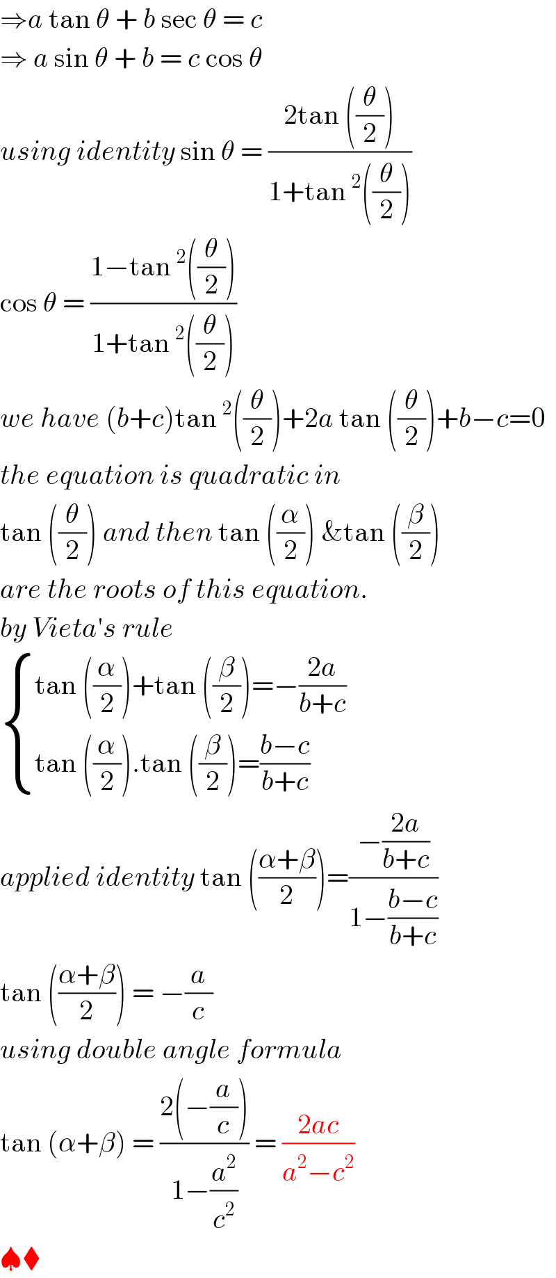 ⇒a tan θ + b sec θ = c   ⇒ a sin θ + b = c cos θ   using identity sin θ = ((2tan ((θ/2)))/(1+tan^2 ((θ/2))))  cos θ = ((1−tan^2 ((θ/2)))/(1+tan^2 ((θ/2))))  we have (b+c)tan^2 ((θ/2))+2a tan ((θ/2))+b−c=0  the equation is quadratic in   tan ((θ/2)) and then tan ((α/2)) &tan ((β/2))  are the roots of this equation.  by Vieta′s rule    { ((tan ((α/2))+tan ((β/2))=−((2a)/(b+c)))),((tan ((α/2)).tan ((β/2))=((b−c)/(b+c)))) :}  applied identity tan (((α+β)/2))=((−((2a)/(b+c)))/(1−((b−c)/(b+c))))  tan (((α+β)/2)) = −(a/c)  using double angle formula  tan (α+β) = ((2(−(a/c)))/(1−(a^2 /c^2 ))) = ((2ac)/(a^2 −c^2 ))  ♠⧫  