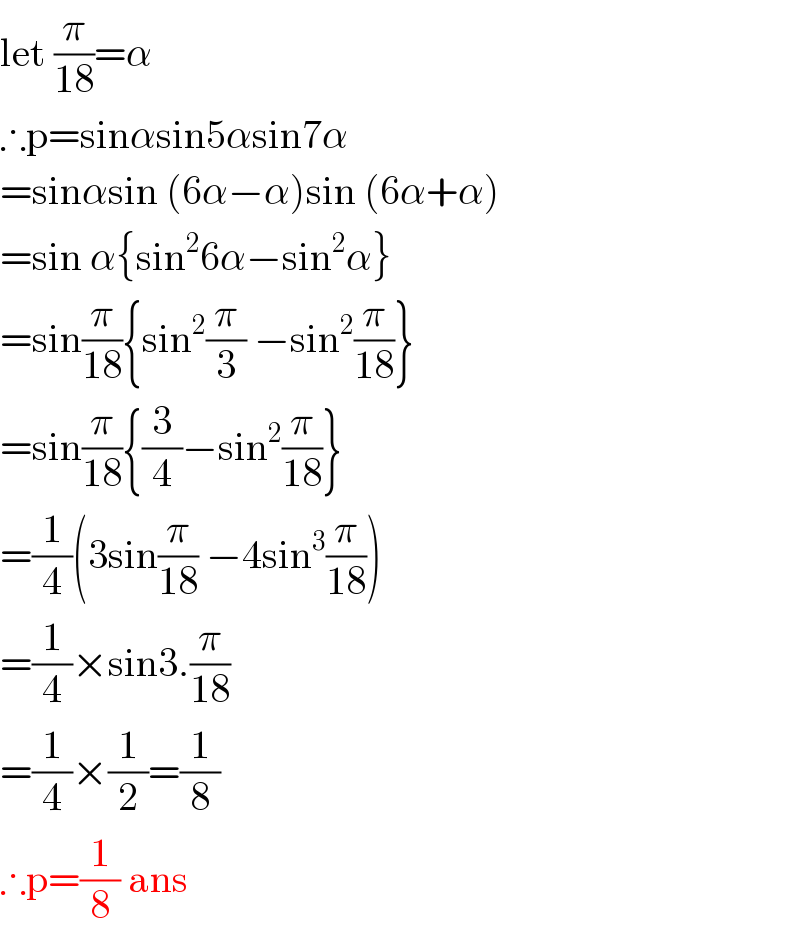 let (π/(18))=α  ∴p=sinαsin5αsin7α  =sinαsin (6α−α)sin (6α+α)  =sin α{sin^2 6α−sin^2 α}  =sin(π/(18)){sin^2 (π/3) −sin^2 (π/(18))}  =sin(π/(18)){(3/4)−sin^2 (π/(18))}  =(1/4)(3sin(π/(18)) −4sin^3 (π/(18)))  =(1/4)×sin3.(π/(18))  =(1/4)×(1/2)=(1/8)  ∴p=(1/8) ans  