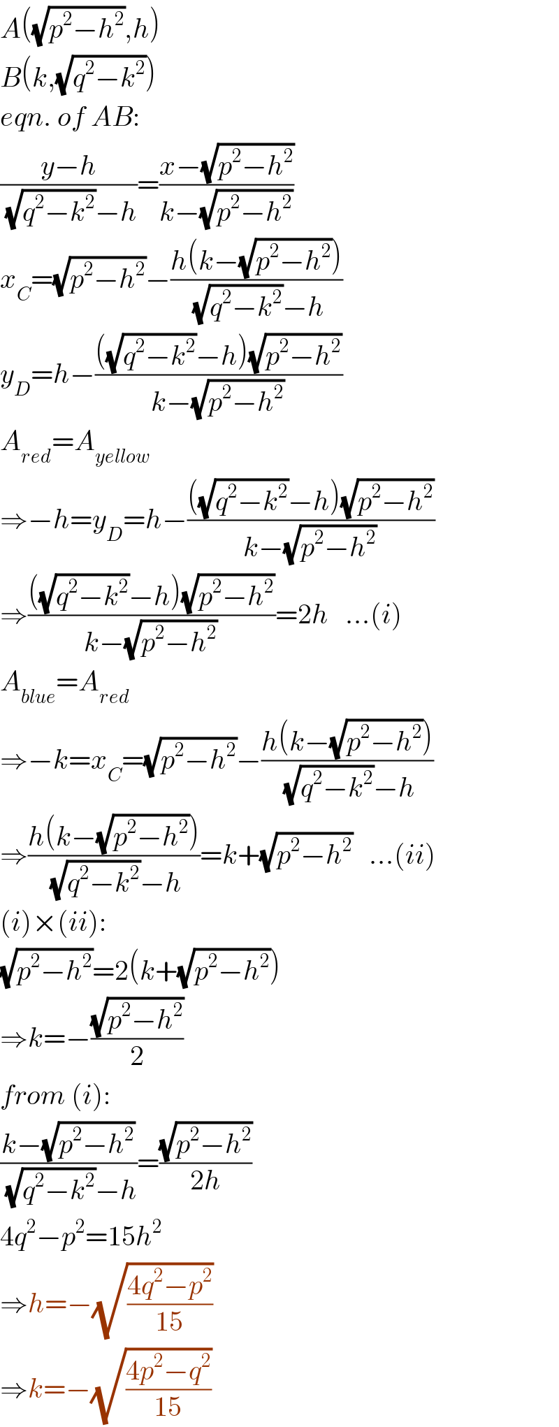 A((√(p^2 −h^2 )),h)  B(k,(√(q^2 −k^2 )))  eqn. of AB:  ((y−h)/((√(q^2 −k^2 ))−h))=((x−(√(p^2 −h^2 )))/(k−(√(p^2 −h^2 ))))  x_C =(√(p^2 −h^2 ))−((h(k−(√(p^2 −h^2 ))))/((√(q^2 −k^2 ))−h))  y_D =h−((((√(q^2 −k^2 ))−h)(√(p^2 −h^2 )))/(k−(√(p^2 −h^2 ))))  A_(red) =A_(yellow)   ⇒−h=y_D =h−((((√(q^2 −k^2 ))−h)(√(p^2 −h^2 )))/(k−(√(p^2 −h^2 ))))  ⇒((((√(q^2 −k^2 ))−h)(√(p^2 −h^2 )))/(k−(√(p^2 −h^2 ))))=2h   ...(i)  A_(blue) =A_(red)   ⇒−k=x_C =(√(p^2 −h^2 ))−((h(k−(√(p^2 −h^2 ))))/((√(q^2 −k^2 ))−h))  ⇒((h(k−(√(p^2 −h^2 ))))/((√(q^2 −k^2 ))−h))=k+(√(p^2 −h^2 ))   ...(ii)  (i)×(ii):  (√(p^2 −h^2 ))=2(k+(√(p^2 −h^2 )))  ⇒k=−((√(p^2 −h^2 ))/2)  from (i):  ((k−(√(p^2 −h^2 )))/((√(q^2 −k^2 ))−h))=((√(p^2 −h^2 ))/(2h))  4q^2 −p^2 =15h^2   ⇒h=−(√((4q^2 −p^2 )/(15)))  ⇒k=−(√((4p^2 −q^2 )/(15)))  