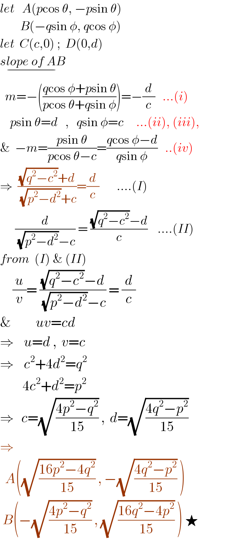 let   A(pcos θ, −psin θ)          B(−qsin φ, qcos φ)  let  C(c,0) ;  D(0,d)  slope of AB_(−)     m=−(((qcos φ+psin θ)/(pcos θ+qsin φ)))=−(d/c)   ...(i)      psin θ=d   ,   qsin φ=c     ...(ii), (iii),  &  −m=((psin θ)/(pcos θ−c))=((qcos φ−d)/(qsin φ))   ..(iv)  ⇒  (((√(q^2 −c^2 ))+d)/((√(p^2 −d^2 ))+c))=(d/c)       ....(I)        (d/((√(p^2 −d^2 ))−c)) = (((√(q^2 −c^2 ))−d)/c)    ....(II)  from  (I) & (II)       (u/v)= (((√(q^2 −c^2 ))−d)/((√(p^2 −d^2 ))−c)) = (d/c)  &          uv=cd  ⇒    u=d ,  v=c  ⇒    c^2 +4d^2 =q^2            4c^2 +d^2 =p^2   ⇒   c=(√((4p^2 −q^2 )/(15))) ,  d=(√((4q^2 −p^2 )/(15)))  ⇒    A((√((16p^2 −4q^2 )/(15))) , −(√((4q^2 −p^2 )/(15))) )   B(−(√((4p^2 −q^2 )/(15))) , (√((16q^2 −4p^2 )/(15))) ) ★    