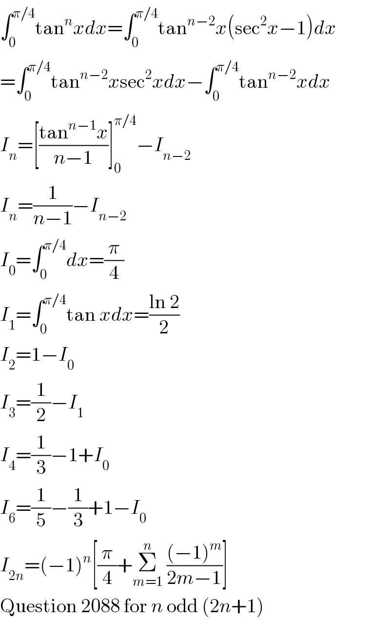 ∫_0 ^(π/4) tan^n xdx=∫_0 ^(π/4) tan^(n−2) x(sec^2 x−1)dx  =∫_0 ^(π/4) tan^(n−2) xsec^2 xdx−∫_0 ^(π/4) tan^(n−2) xdx  I_n =[((tan^(n−1) x)/(n−1))]_0 ^(π/4) −I_(n−2)   I_n =(1/(n−1))−I_(n−2)   I_0 =∫_0 ^(π/4) dx=(π/4)  I_1 =∫_0 ^(π/4) tan xdx=((ln 2)/2)  I_2 =1−I_0   I_3 =(1/2)−I_1   I_4 =(1/3)−1+I_0   I_6 =(1/5)−(1/3)+1−I_0   I_(2n) =(−1)^n [(π/4)+Σ_(m=1) ^n  (((−1)^m )/(2m−1))]  Question 2088 for n odd (2n+1)  