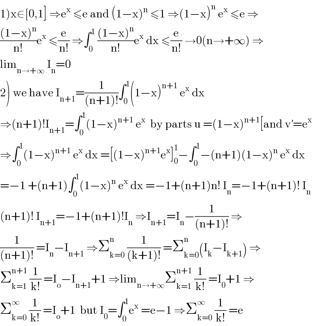 1)x∈[0,1] ⇒e^x  ≤e and (1−x)^n  ≤1 ⇒(1−x)^n  e^x  ≤e ⇒  (((1−x)^n )/(n!))e^x  ≤(e/(n!)) ⇒∫_0 ^1  (((1−x)^n )/(n!))e^x  dx ≤(e/(n!)) →0(n→+∞) ⇒  lim_(n→+∞)  I_n =0  2) we have I_(n+1) =(1/((n+1)!))∫_0 ^1 (1−x)^(n+1)  e^x  dx  ⇒(n+1)!I_(n+1) =∫_0 ^1 (1−x)^(n+1)  e^x   by parts u =(1−x)^(n+1) [and v^′ =e^x   ⇒∫_0 ^1 (1−x)^(n+1)  e^x  dx =[(1−x)^(n+1) e^x ]_0 ^1 −∫_0 ^1 −(n+1)(1−x)^n  e^x  dx  =−1 +(n+1)∫_0 ^1 (1−x)^n  e^x  dx =−1+(n+1)n! I_n =−1+(n+1)! I_n   (n+1)! I_(n+1) =−1+(n+1)!I_n  ⇒I_(n+1) =I_n −(1/((n+1)!)) ⇒  (1/((n+1)!)) =I_n −I_(n+1)  ⇒Σ_(k=0) ^n  (1/((k+1)!)) =Σ_(k=0) ^n (I_k −I_(k+1) ) ⇒  Σ_(k=1) ^(n+1)  (1/(k!)) =I_o −I_(n+1) +1 ⇒lim_(n→+∞) Σ_(k=1) ^(n+1)  (1/(k!)) =I_0 +1 ⇒  Σ_(k=0) ^∞  (1/(k!)) =I_o +1  but I_0 =∫_0 ^1 e^x  =e−1 ⇒Σ_(k=0) ^∞  (1/(k!)) =e  