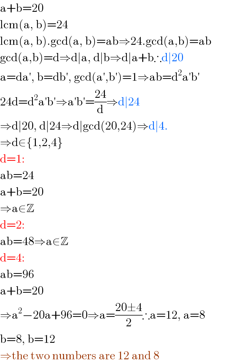 a+b=20  lcm(a, b)=24  lcm(a, b).gcd(a, b)=ab⇒24.gcd(a,b)=ab  gcd(a,b)=d⇒d∣a, d∣b⇒d∣a+b∴d∣20  a=da′, b=db′, gcd(a′,b′)=1⇒ab=d^2 a′b′  24d=d^2 a′b′⇒a′b′=((24)/d)⇒d∣24  ⇒d∣20, d∣24⇒d∣gcd(20,24)⇒d∣4.  ⇒d∈{1,2,4}  d=1:  ab=24  a+b=20  ⇒a∉Z  d=2:  ab=48⇒a∉Z  d=4:  ab=96  a+b=20  ⇒a^2 −20a+96=0⇒a=((20±4)/2)∴a=12, a=8  b=8, b=12  ⇒the two numbers are 12 and 8  