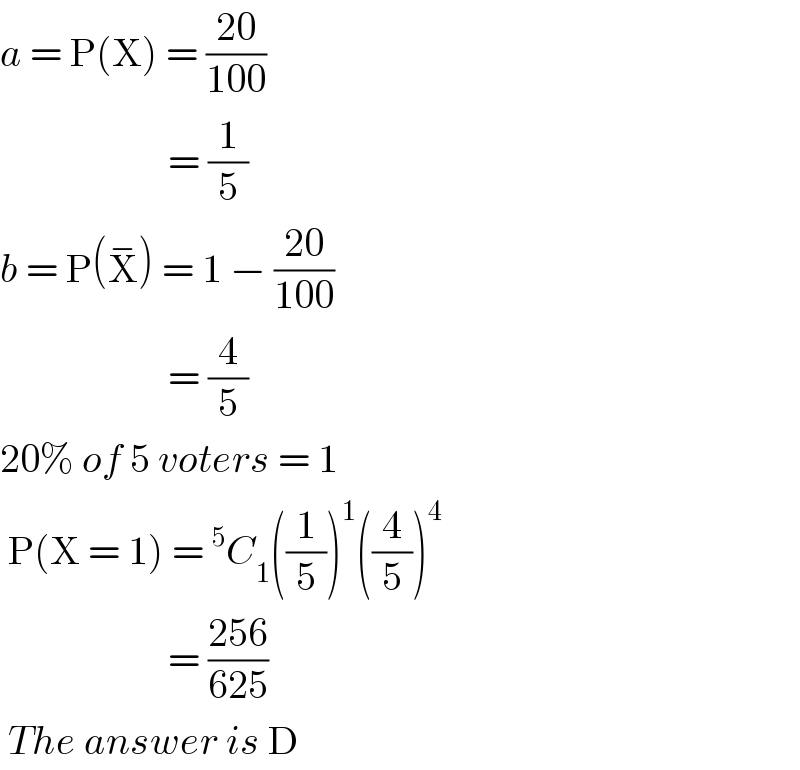 a = P(X) = ((20)/(100))                       = (1/5)  b = P(X^− ) = 1 − ((20)/(100))                       = (4/5)  20% of 5 voters = 1   P(X = 1) =^5 C_1 ((1/5))^1 ((4/5))^4                        = ((256)/(625))   The answer is D  