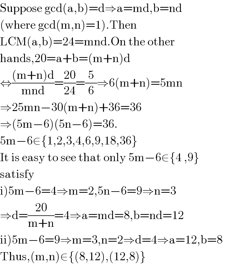 Suppose gcd(a,b)=d⇒a=md,b=nd  (where gcd(m,n)=1).Then   LCM(a,b)=24=mnd.On the other   hands,20=a+b=(m+n)d  ⇔(((m+n)d)/(mnd))=((20)/(24))=(5/6)⇒6(m+n)=5mn  ⇒25mn−30(m+n)+36=36  ⇒(5m−6)(5n−6)=36.  5m−6∈{1,2,3,4,6,9,18,36}  It is easy to see that only 5m−6∈{4 ,9}  satisfy   i)5m−6=4⇒m=2,5n−6=9⇒n=3  ⇒d=((20)/(m+n))=4⇒a=md=8,b=nd=12  ii)5m−6=9⇒m=3,n=2⇒d=4⇒a=12,b=8  Thus,(m,n)∈{(8,12),(12,8)}  