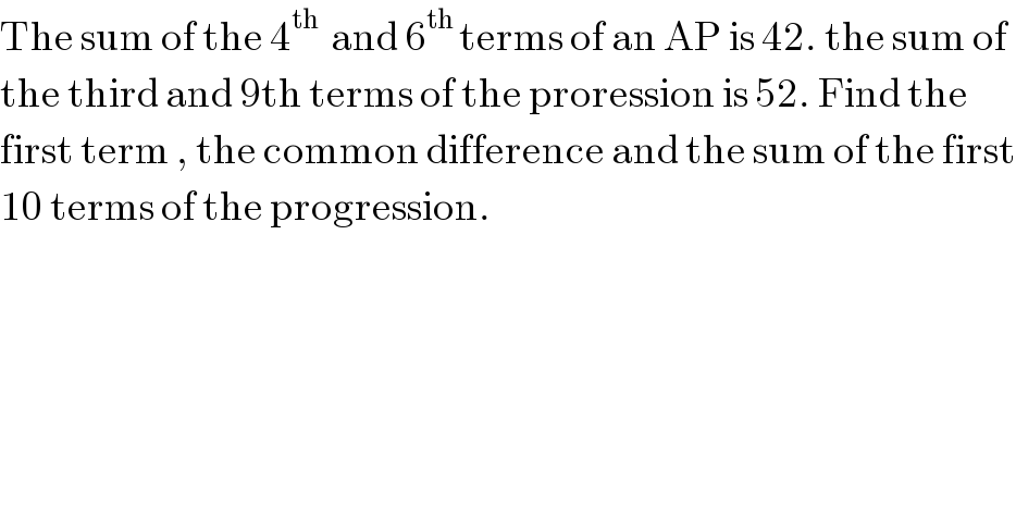 The sum of the 4^(th )  and 6^(th ) terms of an AP is 42. the sum of  the third and 9th terms of the proression is 52. Find the  first term , the common difference and the sum of the first  10 terms of the progression.  