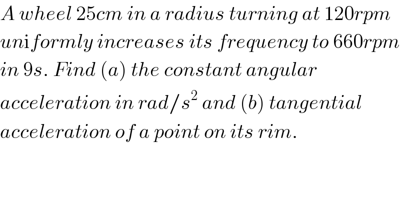 A wheel 25cm in a radius turning at 120rpm  uniformly increases its frequency to 660rpm  in 9s. Find (a) the constant angular   acceleration in rad/s^2  and (b) tangential  acceleration of a point on its rim.  