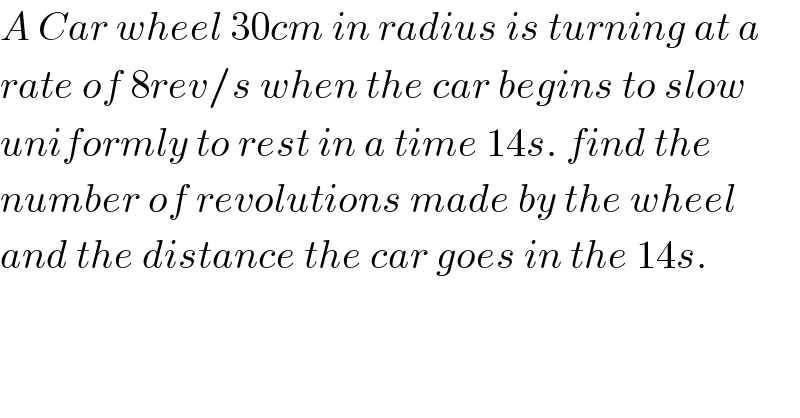 A Car wheel 30cm in radius is turning at a  rate of 8rev/s when the car begins to slow    uniformly to rest in a time 14s. find the   number of revolutions made by the wheel  and the distance the car goes in the 14s.  