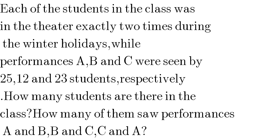 Each of the students in the class was  in the theater exactly two times during    the winter holidays,while  performances A,B and C were seen by  25,12 and 23 students,respectively  .How many students are there in the   class?How many of them saw performances   A and B,B and C,C and A?  
