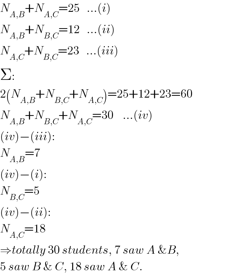 N_(A,B) +N_(A,C) =25   ...(i)  N_(A,B) +N_(B,C) =12   ...(ii)  N_(A,C) +N_(B,C) =23   ...(iii)  Σ:  2(N_(A,B) +N_(B,C) +N_(A,C) )=25+12+23=60  N_(A,B) +N_(B,C) +N_(A,C) =30    ...(iv)  (iv)−(iii):  N_(A,B) =7  (iv)−(i):  N_(B,C) =5  (iv)−(ii):  N_(A,C) =18  ⇒totally 30 students, 7 saw A &B,  5 saw B & C, 18 saw A & C.  