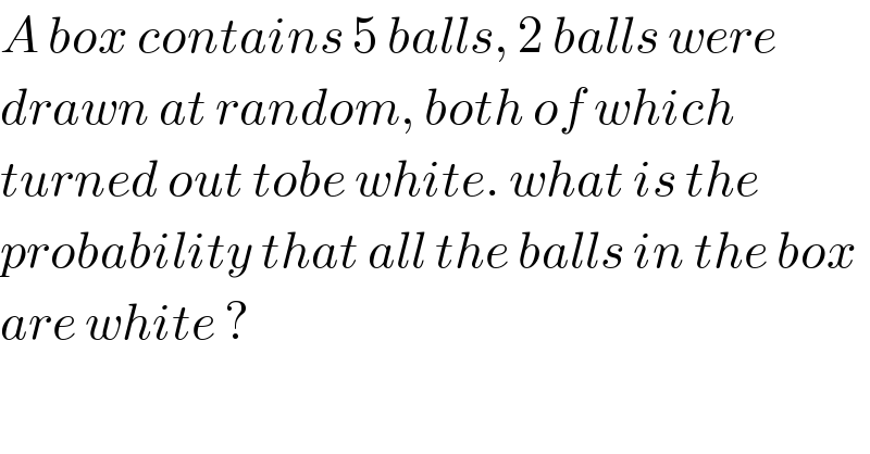 A box contains 5 balls, 2 balls were  drawn at random, both of which  turned out tobe white. what is the  probability that all the balls in the box  are white ?  