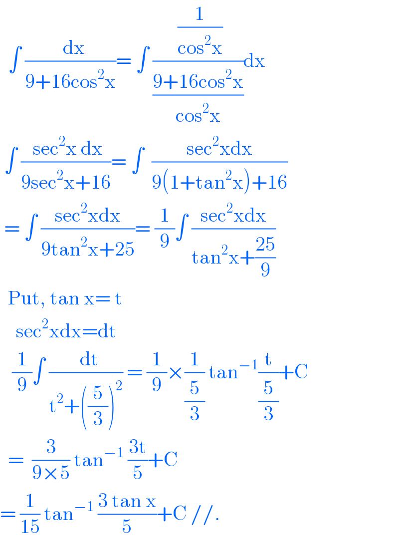   ∫ ((  dx)/(9+16cos^2 x))= ∫ (( (1/(cos^2 x)))/((9+16cos^2 x)/(cos^2 x)))dx   ∫ (( sec^2 x dx)/(9sec^2 x+16))= ∫  ((sec^2 xdx)/(9(1+tan^2 x)+16))   = ∫ ((sec^2 xdx)/(9tan^2 x+25))= (1/9)∫ ((sec^2 xdx)/(tan^2 x+((25)/9)))    Put, tan x= t      sec^2 xdx=dt     (1/9)∫ ((  dt)/(t^2 +((5/3))^2 )) = (1/9)×(1/(5/3)) tan^(−1) (t/(5/3))+C    =  (3/(9×5)) tan^(−1)  ((3t)/5)+C  = (1/(15)) tan^(−1)  ((3 tan x)/5)+C //.  