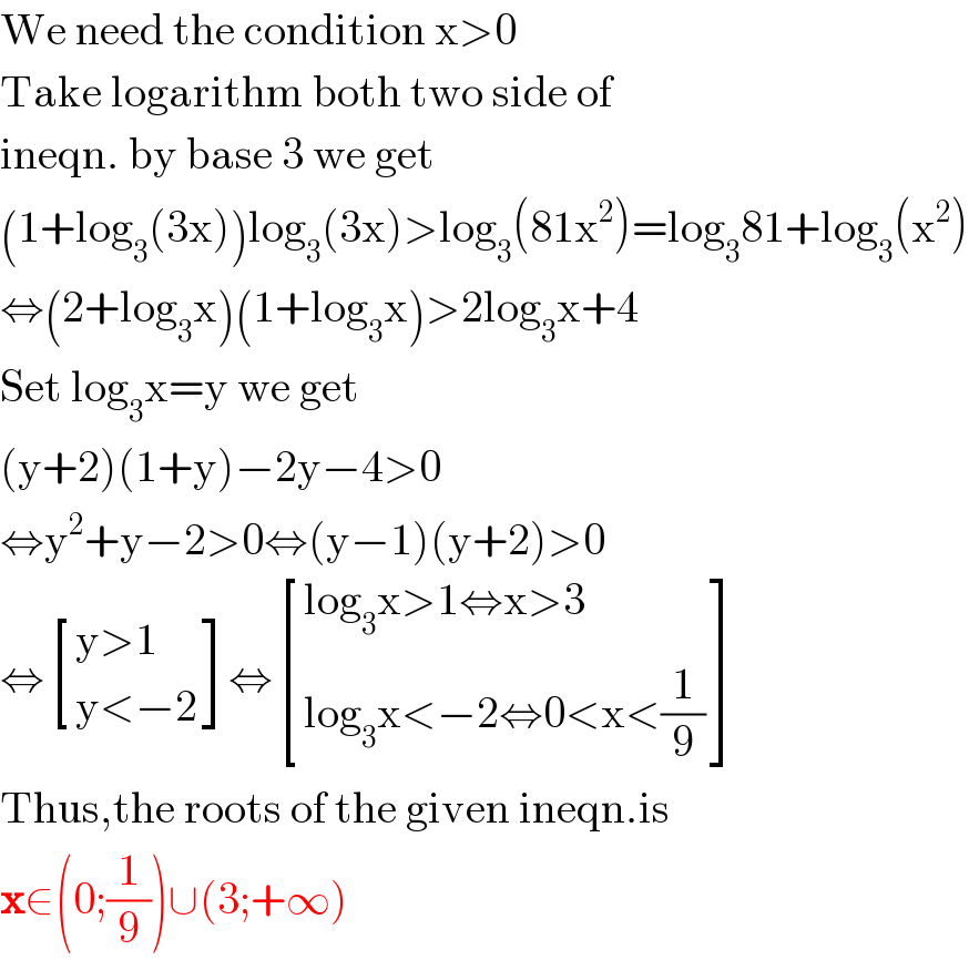 We need the condition x>0  Take logarithm both two side of  ineqn. by base 3 we get  (1+log_3 (3x))log_3 (3x)>log_3 (81x^2 )=log_3 81+log_3 (x^2 )  ⇔(2+log_3 x)(1+log_3 x)>2log_3 x+4  Set log_3 x=y we get  (y+2)(1+y)−2y−4>0  ⇔y^2 +y−2>0⇔(y−1)(y+2)>0  ⇔ [((y>1)),((y<−2)) ]⇔ [((log_3 x>1⇔x>3)),((log_3 x<−2⇔0<x<(1/9))) ]  Thus,the roots of the given ineqn.is  x∈(0;(1/9))∪(3;+∞)  