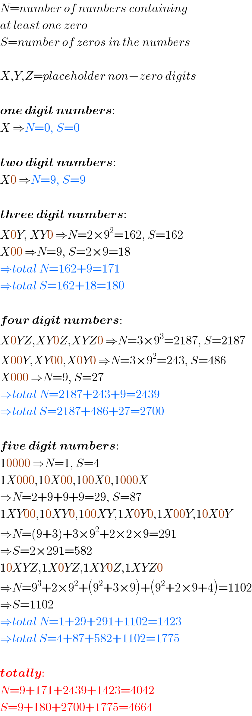 N=number of numbers containing  at least one zero  S=number of zeros in the numbers    X,Y,Z=placeholder non−zero digits    one digit numbers:  X ⇒N=0, S=0    two digit numbers:  X0 ⇒N=9, S=9    three digit numbers:  X0Y, XY0 ⇒N=2×9^2 =162, S=162  X00 ⇒N=9, S=2×9=18  ⇒total N=162+9=171  ⇒total S=162+18=180    four digit numbers:  X0YZ,XY0Z,XYZ0 ⇒N=3×9^3 =2187, S=2187  X00Y,XY00,X0Y0 ⇒N=3×9^2 =243, S=486  X000 ⇒N=9, S=27  ⇒total N=2187+243+9=2439  ⇒total S=2187+486+27=2700    five digit numbers:  10000 ⇒N=1, S=4  1X000,10X00,100X0,1000X  ⇒N=2+9+9+9=29, S=87  1XY00,10XY0,100XY,1X0Y0,1X00Y,10X0Y  ⇒N=(9+3)+3×9^2 +2×2×9=291  ⇒S=2×291=582  10XYZ,1X0YZ,1XY0Z,1XYZ0  ⇒N=9^3 +2×9^2 +(9^2 +3×9)+(9^2 +2×9+4)=1102  ⇒S=1102  ⇒total N=1+29+291+1102=1423  ⇒total S=4+87+582+1102=1775    totally:  N=9+171+2439+1423=4042  S=9+180+2700+1775=4664  