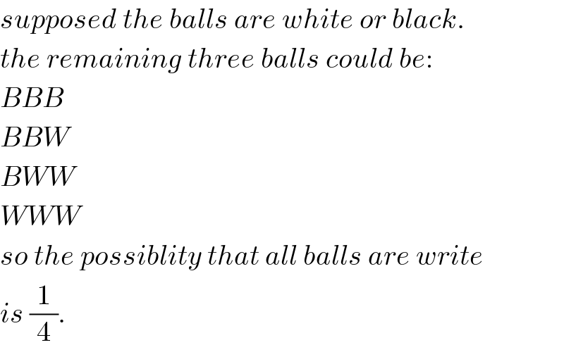 supposed the balls are white or black.  the remaining three balls could be:  BBB  BBW  BWW  WWW  so the possiblity that all balls are write  is (1/4).  