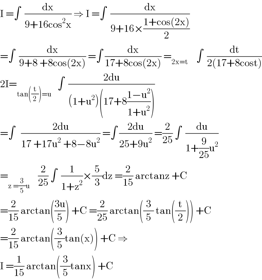 I =∫  (dx/(9+16cos^2 x)) ⇒ I =∫  (dx/(9+16×((1+cos(2x))/2)))  =∫  (dx/(9+8 +8cos(2x))) =∫ (dx/(17+8cos(2x))) =_(2x=t)     ∫  (dt/(2(17+8cost)))  2I=_(tan((t/2))=u)    ∫  ((2du)/((1+u^2 )(17+8((1−u^2 )/(1+u^2 )))))  =∫   ((2du)/(17 +17u^2  +8−8u^2 )) =∫ ((2du)/(25+9u^2 )) =(2/(25)) ∫  (du/(1+(9/(25))u^2 ))  =_(z =(3/5)u)     (2/(25)) ∫  (1/(1+z^2 ))×(5/3)dz =(2/(15)) arctanz +C  =(2/(15)) arctan(((3u)/5)) +C =(2/(25)) arctan((3/5) tan((t/2))) +C  =(2/(15)) arctan((3/5)tan(x)) +C ⇒  I =(1/(15)) arctan((3/5)tanx) +C  