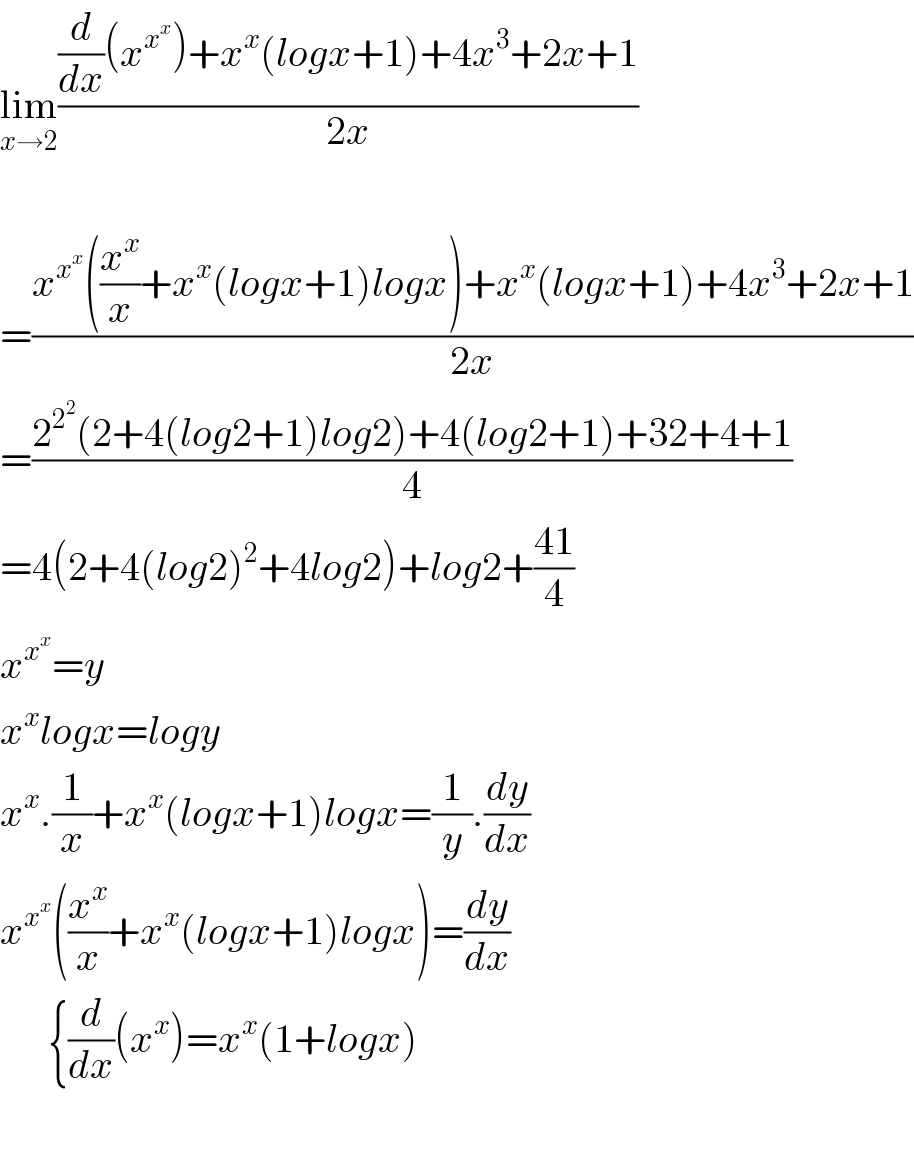 lim_(x→2) (((d/dx)(x^x^x  )+x^x (logx+1)+4x^3 +2x+1)/(2x))    =((x^x^x  ((x^x /x)+x^x (logx+1)logx)+x^x (logx+1)+4x^3 +2x+1)/(2x))  =((2^2^2  (2+4(log2+1)log2)+4(log2+1)+32+4+1)/4)  =4(2+4(log2)^2 +4log2)+log2+((41)/4)  x^x^x  =y  x^x logx=logy  x^x .(1/x)+x^x (logx+1)logx=(1/y).(dy/dx)  x^x^x  ((x^x /x)+x^x (logx+1)logx)=(dy/dx)        {(d/dx)(x^x )=x^x (1+logx)    