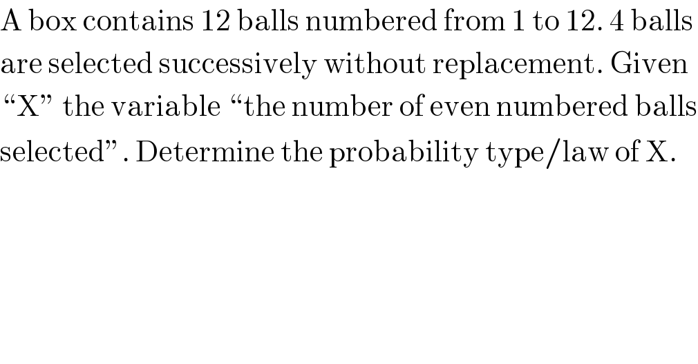 A box contains 12 balls numbered from 1 to 12. 4 balls  are selected successively without replacement. Given  “X” the variable “the number of even numbered balls  selected”. Determine the probability type/law of X.  