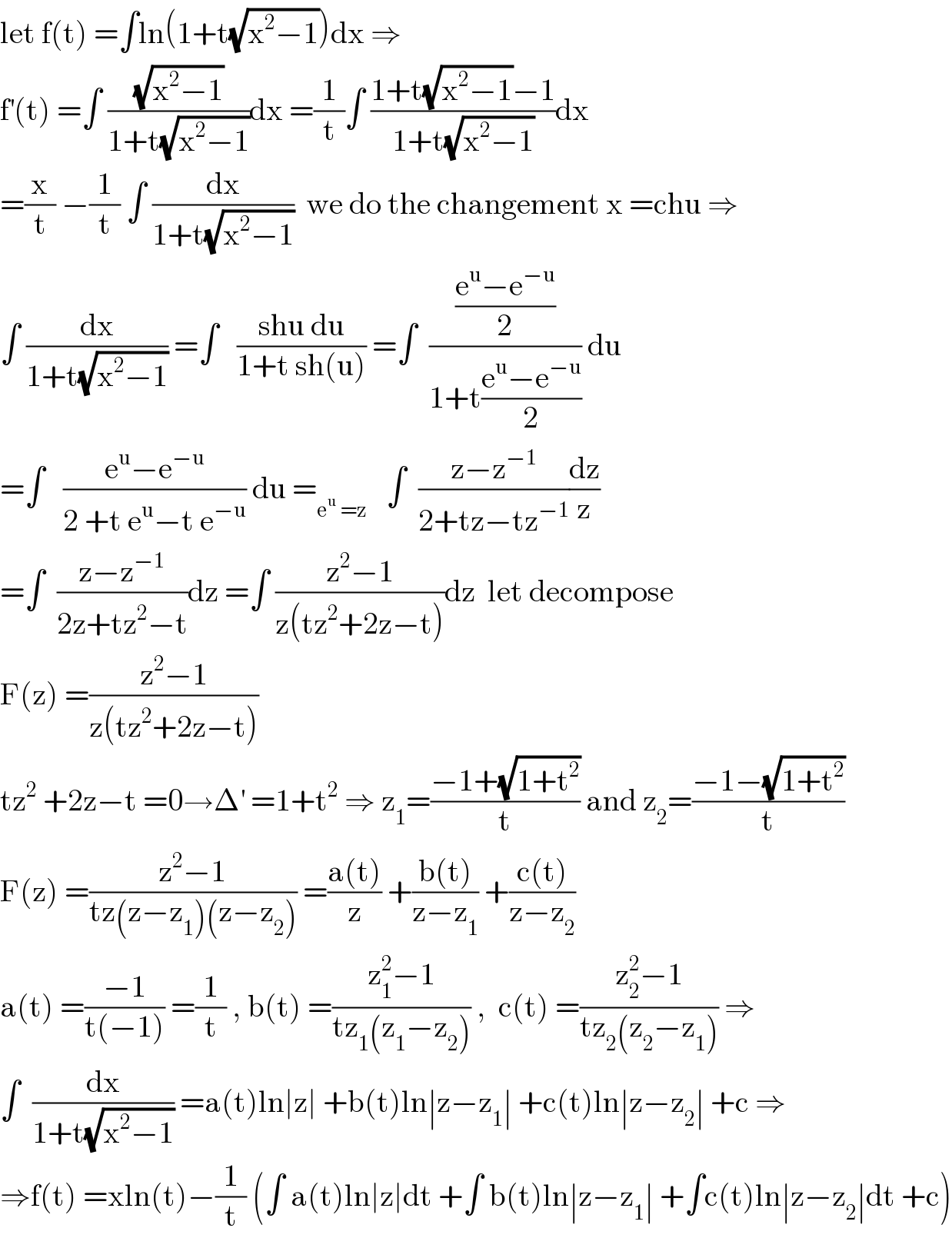 let f(t) =∫ln(1+t(√(x^2 −1)))dx ⇒  f^′ (t) =∫ ((√(x^2 −1))/(1+t(√(x^2 −1))))dx =(1/t)∫ ((1+t(√(x^2 −1))−1)/(1+t(√(x^2 −1))))dx  =(x/t) −(1/t) ∫ (dx/(1+t(√(x^2 −1))))  we do the changement x =chu ⇒  ∫ (dx/(1+t(√(x^2 −1)))) =∫   ((shu du)/(1+t sh(u))) =∫  (((e^u −e^(−u) )/2)/(1+t((e^u −e^(−u) )/2))) du  =∫   ((e^u −e^(−u) )/(2 +t e^u −t e^(−u) )) du =_(e^u  =z)    ∫  ((z−z^(−1) )/(2+tz−tz^(−1) ))(dz/z)  =∫  ((z−z^(−1) )/(2z+tz^2 −t))dz =∫ ((z^2 −1)/(z(tz^2 +2z−t)))dz  let decompose   F(z) =((z^2 −1)/(z(tz^2 +2z−t)))  tz^2  +2z−t =0→Δ^′  =1+t^2  ⇒ z_1 =((−1+(√(1+t^2 )))/t) and z_2 =((−1−(√(1+t^2 )))/t)  F(z) =((z^2 −1)/(tz(z−z_1 )(z−z_2 ))) =((a(t))/z) +((b(t))/(z−z_1 )) +((c(t))/(z−z_2 ))  a(t) =((−1)/(t(−1))) =(1/t) , b(t) =((z_1 ^2 −1)/(tz_1 (z_1 −z_2 ))) ,  c(t) =((z_2 ^2 −1)/(tz_2 (z_2 −z_1 ))) ⇒  ∫  (dx/(1+t(√(x^2 −1)))) =a(t)ln∣z∣ +b(t)ln∣z−z_1 ∣ +c(t)ln∣z−z_2 ∣ +c ⇒  ⇒f(t) =xln(t)−(1/t) (∫ a(t)ln∣z∣dt +∫ b(t)ln∣z−z_1 ∣ +∫c(t)ln∣z−z_2 ∣dt +c)  