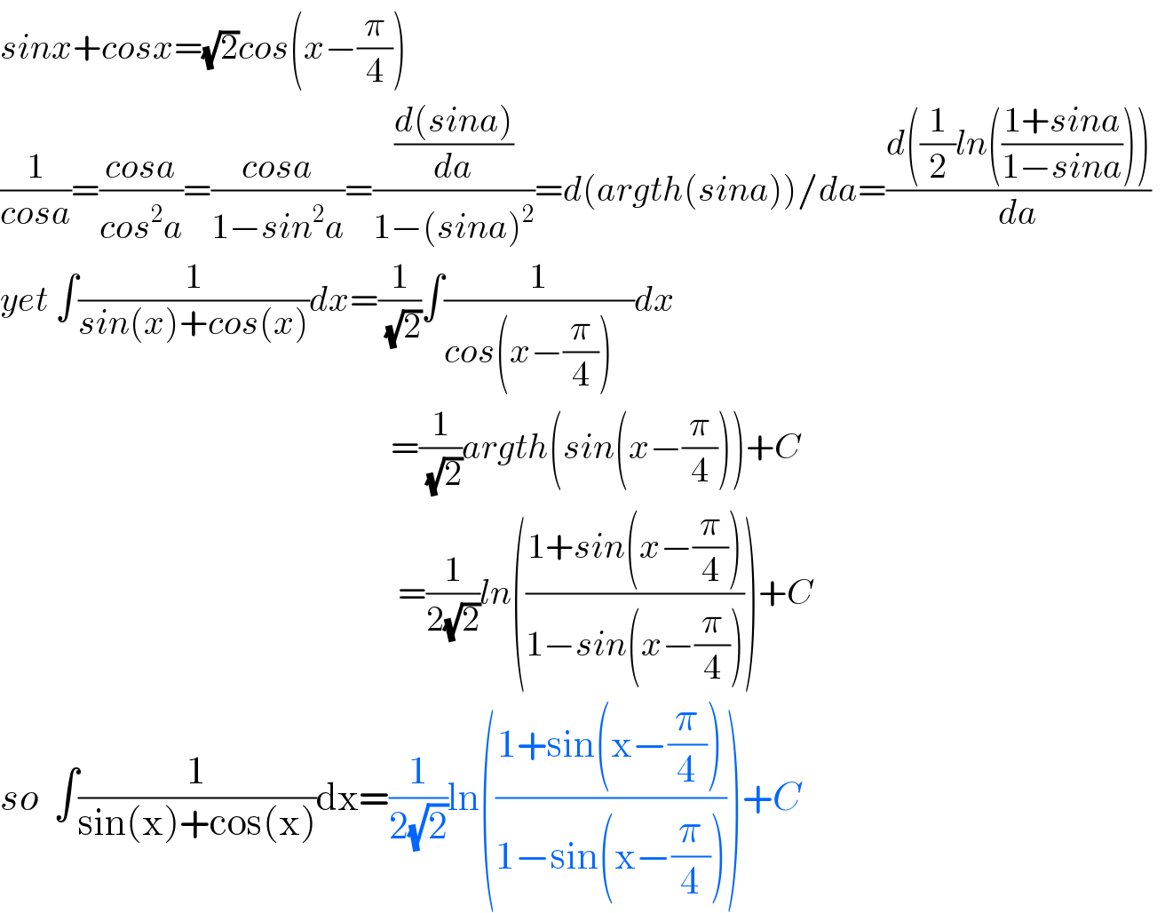 sinx+cosx=(√2)cos(x−(π/4))  (1/(cosa))=((cosa)/(cos^2 a))=((cosa)/(1−sin^2 a))=(((d(sina))/da)/(1−(sina)^2 ))=d(argth(sina))/da=((d((1/2)ln(((1+sina)/(1−sina)))))/da)    yet ∫(1/(sin(x)+cos(x)))dx=(1/(√2))∫(1/(cos(x−(π/4))   ))dx                                                              =(1/(√2))argth(sin(x−(π/4)))+C                                                          =(1/(2(√2)))ln(((1+sin(x−(π/4)))/(1−sin(x−(π/4)))))+C  so  ∫(1/(sin(x)+cos(x)))dx=(1/(2(√2)))ln(((1+sin(x−(π/4)))/(1−sin(x−(π/4)))))+C  