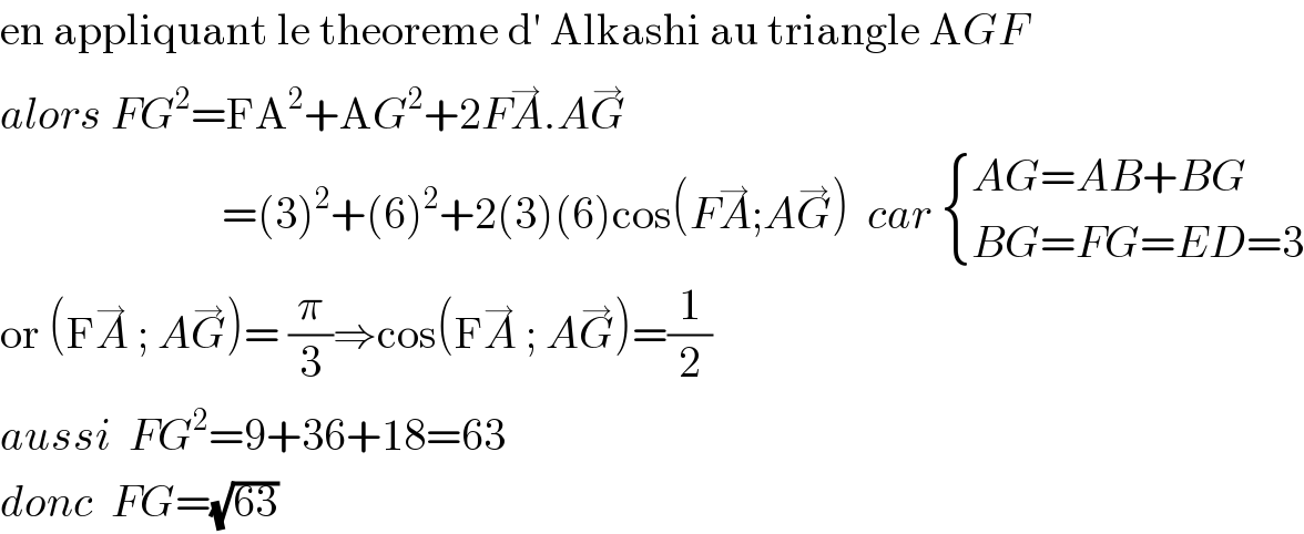 en appliquant le theoreme d′ Alkashi au triangle AGF  alors FG^2 =FA^2 +AG^2 +2FA^→ .AG^→                            =(3)^2 +(6)^2 +2(3)(6)cos(FA^→ ;AG^→ )  car  { ((AG=AB+BG)),((BG=FG=ED=3)) :}  or (FA^→  ; AG^→ )= (π/3)⇒cos(FA^→  ; AG^→ )=(1/2)  aussi  FG^2 =9+36+18=63  donc  FG=(√(63))  