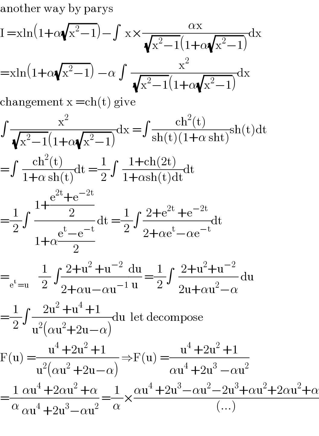 another way by parys   I =xln(1+α(√(x^2 −1)))−∫  x×((αx)/((√(x^2 −1))(1+α(√(x^2 −1)))))dx  =xln(1+α(√(x^2 −1))) −α ∫  (x^2 /((√(x^2 −1))(1+α(√(x^2 −1)))))dx  changement x =ch(t) give   ∫ (x^2 /((√(x^2 −1))(1+α(√(x^2 −1)))))dx =∫ ((ch^2 (t))/(sh(t)(1+α sht)))sh(t)dt  =∫  ((ch^2 (t))/(1+α sh(t)))dt =(1/2)∫  ((1+ch(2t))/(1+αsh(t)dt))dt  =(1/2)∫  ((1+((e^(2t) +e^(−2t) )/2))/(1+α((e^t −e^(−t) )/2))) dt =(1/2)∫ ((2+e^(2t)  +e^(−2t) )/(2+αe^t −αe^(−t) ))dt  =_(e^t  =u)     (1/2) ∫((2+u^2  +u^(−2) )/(2+αu−αu^(−1) ))(du/u) =(1/2)∫  ((2+u^2 +u^(−2) )/(2u+αu^2 −α)) du  =(1/2)∫ ((2u^2  +u^4  +1)/(u^2 (αu^2 +2u−α)))du  let decompose   F(u) =((u^4  +2u^2  +1)/(u^2 (αu^2  +2u−α))) ⇒F(u) =((u^4  +2u^2  +1)/(αu^4  +2u^3  −αu^2 ))  =(1/α)((αu^4  +2αu^2  +α)/(αu^4  +2u^3 −αu^2 )) =(1/α)×((αu^4  +2u^3 −αu^2 −2u^3 +αu^2 +2αu^2 +α)/((...)))    