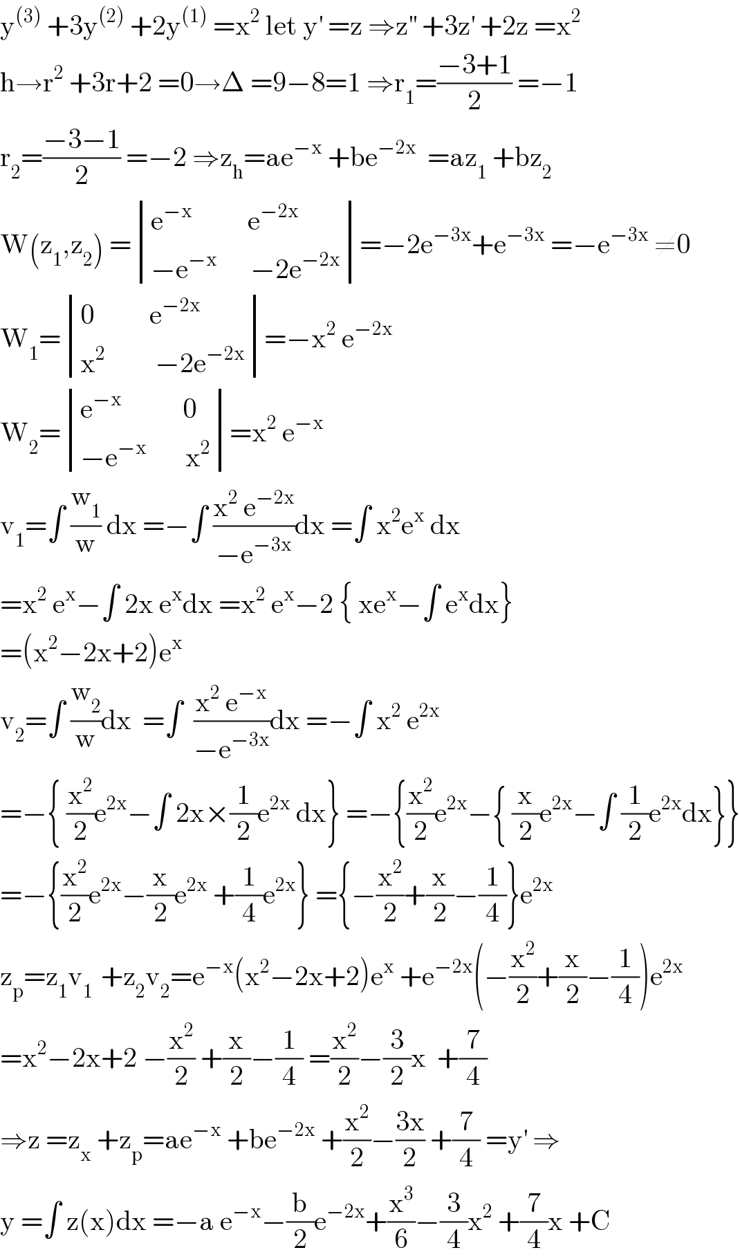y^((3))  +3y^((2))  +2y^((1))  =x^2  let y^′  =z ⇒z^(′′)  +3z^′  +2z =x^2   h→r^2  +3r+2 =0→Δ =9−8=1 ⇒r_1 =((−3+1)/2) =−1  r_2 =((−3−1)/2) =−2 ⇒z_h =ae^(−x)  +be^(−2x)   =az_1  +bz_2   W(z_1 ,z_2 ) = determinant (((e^(−x)           e^(−2x) )),((−e^(−x)       −2e^(−2x) )))=−2e^(−3x) +e^(−3x)  =−e^(−3x)  ≠0  W_1 = determinant (((0          e^(−2x) )),((x^2          −2e^(−2x) )))=−x^2  e^(−2x)   W_2 = determinant (((e^(−x)            0)),((−e^(−x)        x^2 )))=x^2  e^(−x)   v_1 =∫ (w_1 /w) dx =−∫ ((x^2  e^(−2x) )/(−e^(−3x) ))dx =∫ x^2 e^x  dx  =x^2  e^x −∫ 2x e^x dx =x^2  e^x −2 { xe^x −∫ e^x dx}  =(x^2 −2x+2)e^x   v_2 =∫ (w_2 /w)dx  =∫  ((x^2  e^(−x) )/(−e^(−3x) ))dx =−∫ x^2  e^(2x)   =−{ (x^2 /2)e^(2x) −∫ 2x×(1/2)e^(2x)  dx} =−{(x^2 /2)e^(2x) −{ (x/2)e^(2x) −∫ (1/2)e^(2x) dx}}  =−{(x^2 /2)e^(2x) −(x/2)e^(2x)  +(1/4)e^(2x) } ={−(x^2 /2)+(x/2)−(1/4)}e^(2x)   z_p =z_1 v_(1 )  +z_2 v_2 =e^(−x) (x^2 −2x+2)e^x  +e^(−2x) (−(x^2 /2)+(x/2)−(1/4))e^(2x)   =x^2 −2x+2 −(x^2 /2) +(x/2)−(1/4) =(x^2 /2)−(3/2)x  +(7/4)  ⇒z =z_x  +z_p =ae^(−x)  +be^(−2x)  +(x^2 /2)−((3x)/2) +(7/4) =y^′  ⇒  y =∫ z(x)dx =−a e^(−x) −(b/2)e^(−2x) +(x^3 /6)−(3/4)x^2  +(7/4)x +C  