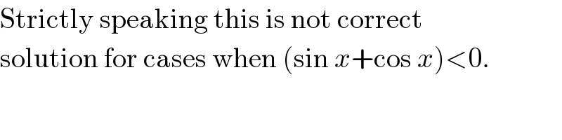Strictly speaking this is not correct  solution for cases when (sin x+cos x)<0.  