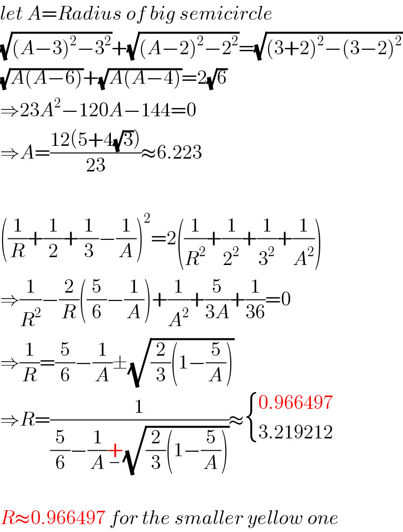 let A=Radius of big semicircle  (√((A−3)^2 −3^2 ))+(√((A−2)^2 −2^2 ))=(√((3+2)^2 −(3−2)^2 ))  (√(A(A−6)))+(√(A(A−4)))=2(√6)  ⇒23A^2 −120A−144=0  ⇒A=((12(5+4(√3)))/(23))≈6.223    ((1/R)+(1/2)+(1/3)−(1/A))^2 =2((1/R^2 )+(1/2^2 )+(1/3^2 )+(1/A^2 ))  ⇒(1/R^2 )−(2/R)((5/6)−(1/A))+(1/A^2 )+(5/(3A))+(1/(36))=0  ⇒(1/R)=(5/6)−(1/A)±(√((2/3)(1−(5/A))))  ⇒R=(1/((5/6)−(1/A)+_− (√((2/3)(1−(5/A))))))≈ { ((0.966497)),((3.219212)) :}    R≈0.966497 for the smaller yellow one  