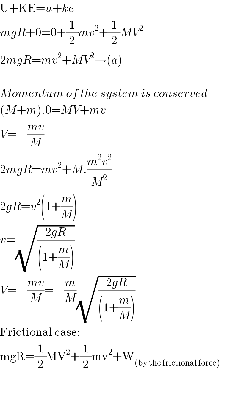 U+KE=u+ke  mgR+0=0+(1/2)mv^2 +(1/2)MV^2   2mgR=mv^2 +MV^2 →(a)    Momentum of the system is conserved  (M+m).0=MV+mv  V=−((mv)/M)  2mgR=mv^2 +M.((m^2 v^2 )/M^2 )  2gR=v^2 (1+(m/M))  v=(√((2gR)/((1+(m/M)))))  V=−((mv)/M)=−(m/M)(√((2gR)/((1+(m/M)))))  Frictional case:  mgR=(1/2)MV^2 +(1/2)mv^2 +W_((by the frictional force))       