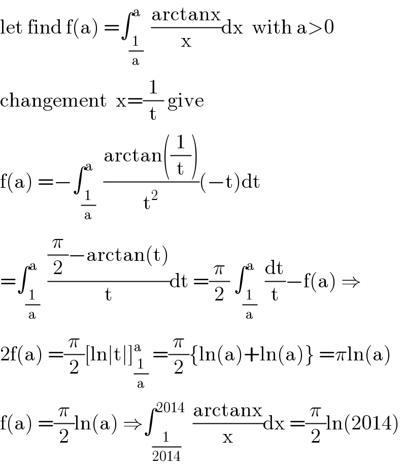 let find f(a) =∫_(1/a) ^a  ((arctanx)/x)dx  with a>0  changement  x=(1/t) give  f(a) =−∫_(1/a) ^a  ((arctan((1/t)))/t^2 )(−t)dt  =∫_(1/a) ^a  (((π/2)−arctan(t))/t)dt =(π/2) ∫_(1/a) ^a  (dt/t)−f(a) ⇒  2f(a) =(π/2)[ln∣t∣]_(1/a) ^(a )  =(π/2){ln(a)+ln(a)} =πln(a)  f(a) =(π/2)ln(a) ⇒∫_(1/(2014)) ^(2014)   ((arctanx)/x)dx =(π/2)ln(2014)  