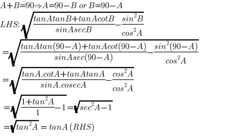 A+B=90⇒A=90−B  or B=90−A  LHS: (√(((tanAtanB+tanAcotB)/(sinAsecB))−((sin^2 B)/(cos^2 A))))    =(√(((tanAtan(90−A)+tanAcot(90−A))/(sinAsec(90−A)))−((sin^2 (90−A))/(cos^2 A))))    = (√(((tanA.cotA+tanAtanA)/(sinA.cosecA))−((cos^2 A)/(cos^2 A))))     = (√(((1+tan^2 A)/1)−1)) = (√(sec^2 A−1))     = (√(tan^2 A))  =  tanA (RHS)  