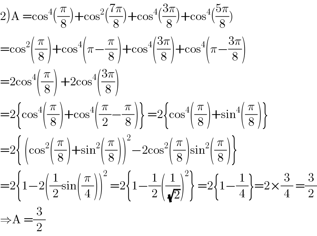 2)A =cos^4 ((π/8))+cos^2 (((7π)/8))+cos^4 (((3π)/8))+cos^4 (((5π)/8))  =cos^2 ((π/8))+cos^4 (π−(π/8))+cos^4 (((3π)/8))+cos^4 (π−((3π)/8))  =2cos^4 ((π/8)) +2cos^4 (((3π)/8))  =2{cos^4 ((π/8))+cos^4 ((π/2)−(π/8))} =2{cos^4 ((π/8))+sin^4 ((π/8))}  =2{ (cos^2 ((π/8))+sin^2 ((π/8)))^2 −2cos^2 ((π/8))sin^2 ((π/8))}  =2{1−2((1/2)sin((π/4)))^2  =2{1−(1/2)((1/(√2)))^2 } =2{1−(1/4)}=2×(3/4) =(3/2)  ⇒A =(3/2)  