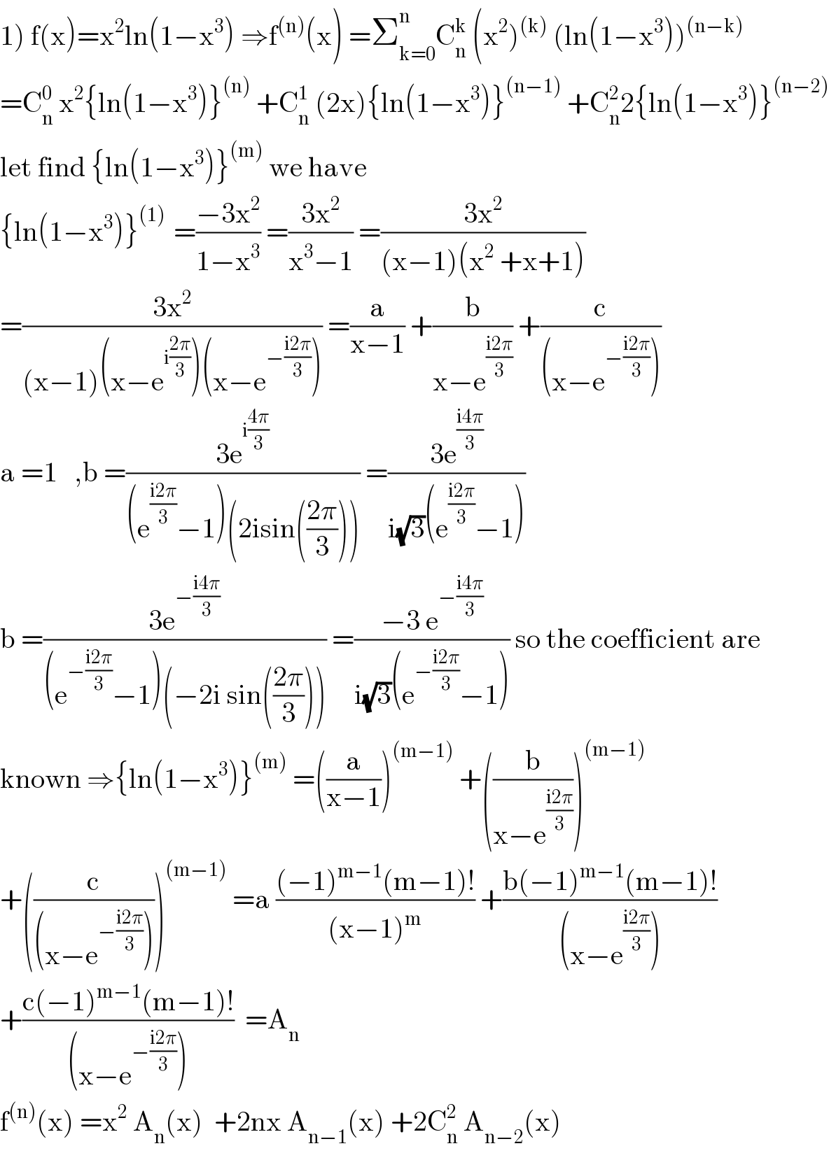 1) f(x)=x^2 ln(1−x^3 ) ⇒f^((n)) (x) =Σ_(k=0) ^n C_n ^k  (x^2 )^((k))  (ln(1−x^3 ))^((n−k))   =C_n ^0  x^2 {ln(1−x^3 )}^((n))  +C_n ^1  (2x){ln(1−x^3 )}^((n−1))  +C_n ^2 2{ln(1−x^3 )}^((n−2))   let find {ln(1−x^3 )}^((m))  we have   {ln(1−x^3 )}^((1) )  =((−3x^2 )/(1−x^3 )) =((3x^2 )/(x^3 −1)) =((3x^2 )/((x−1)(x^2  +x+1)))  =((3x^2 )/((x−1)(x−e^(i((2π)/3)) )(x−e^(−((i2π)/3)) ))) =(a/(x−1)) +(b/(x−e^((i2π)/3) )) +(c/((x−e^(−((i2π)/3)) )))  a =1   ,b =((3e^(i((4π)/3)) )/((e^((i2π)/3) −1)(2isin(((2π)/3))))) =((3e^((i4π)/3) )/(i(√3)(e^((i2π)/3) −1)))  b =((3e^(−((i4π)/3)) )/((e^(−((i2π)/3)) −1)(−2i sin(((2π)/3))))) =((−3 e^(−((i4π)/3)) )/(i(√3)(e^(−((i2π)/3)) −1))) so the coefficient are  known ⇒{ln(1−x^3 )}^((m))  =((a/(x−1)))^((m−1))  +((b/(x−e^((i2π)/3) )))^((m−1))   +((c/((x−e^(−((i2π)/3)) ))))^((m−1))  =a (((−1)^(m−1) (m−1)!)/((x−1)^m )) +((b(−1)^(m−1) (m−1)!)/((x−e^((i2π)/3) )))  +((c(−1)^(m−1) (m−1)!)/((x−e^(−((i2π)/3)) )))  =A_n   f^((n)) (x) =x^2  A_n (x)  +2nx A_(n−1) (x) +2C_n ^2  A_(n−2) (x)  