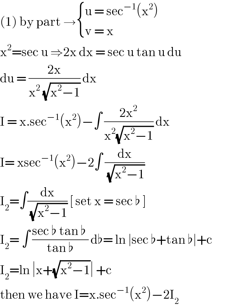 (1) by part → { ((u = sec^(−1) (x^2 ))),((v = x)) :}  x^2 =sec u ⇒2x dx = sec u tan u du  du = ((2x)/(x^2  (√(x^2 −1)))) dx  I = x.sec^(−1) (x^2 )−∫ ((2x^2 )/(x^2 (√(x^2 −1)))) dx  I= xsec^(−1) (x^2 )−2∫ (dx/(√(x^2 −1)))  I_2 =∫(dx/(√(x^2 −1))) [ set x = sec ♭ ]  I_2 = ∫ ((sec ♭ tan ♭ )/(tan ♭)) d♭= ln ∣sec ♭+tan ♭∣+c  I_2 =ln ∣x+(√(x^2 −1))∣ +c  then we have I=x.sec^(−1) (x^2 )−2I_2   