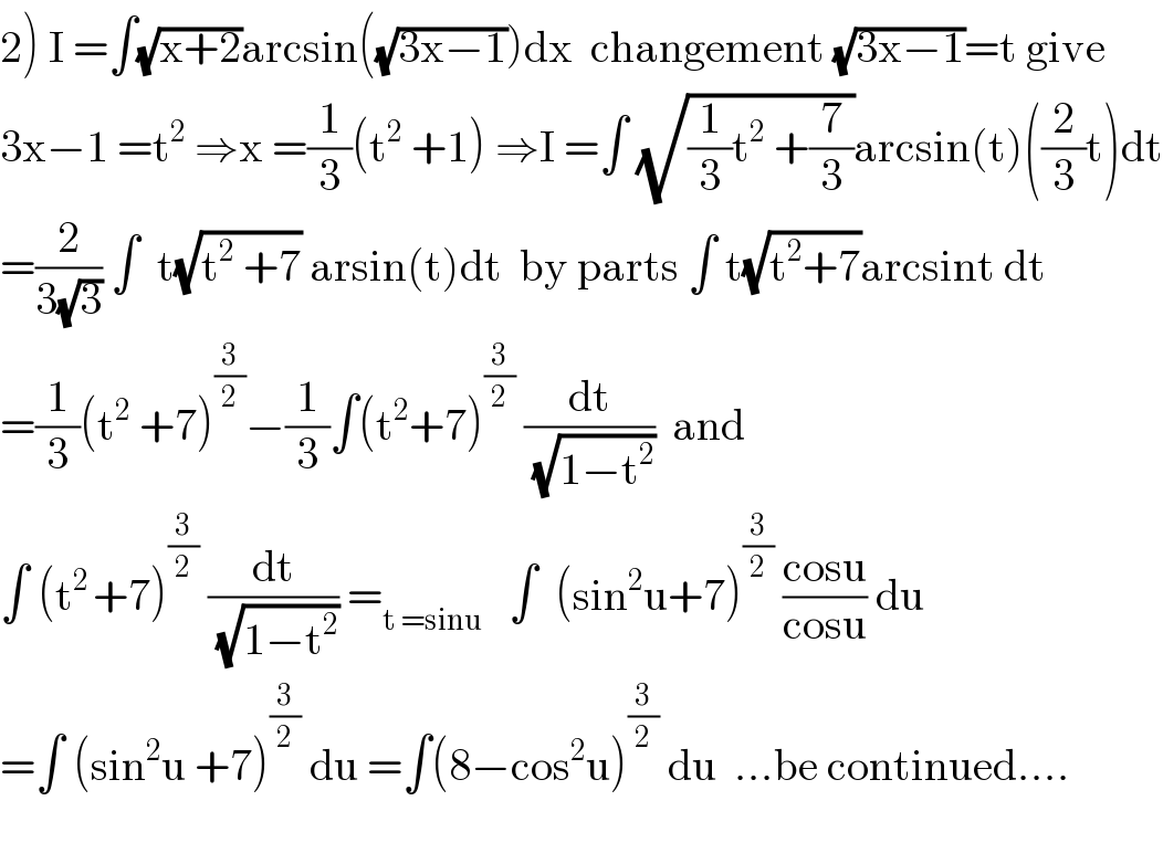 2) I =∫(√(x+2))arcsin((√(3x−1)))dx  changement (√(3x−1))=t give  3x−1 =t^2  ⇒x =(1/3)(t^2  +1) ⇒I =∫ (√((1/3)t^2  +(7/3)))arcsin(t)((2/3)t)dt  =(2/(3(√3))) ∫  t(√(t^2  +7)) arsin(t)dt  by parts ∫ t(√(t^2 +7))arcsint dt  =(1/3)(t^2  +7)^(3/2) −(1/3)∫(t^2 +7)^(3/2)  (dt/(√(1−t^2 )))  and  ∫ (t^(2 ) +7)^(3/2)  (dt/(√(1−t^2 ))) =_(t =sinu)    ∫  (sin^2 u+7)^(3/2)  ((cosu)/(cosu)) du  =∫ (sin^2 u +7)^(3/2)  du =∫(8−cos^2 u)^(3/2)  du  ...be continued....    