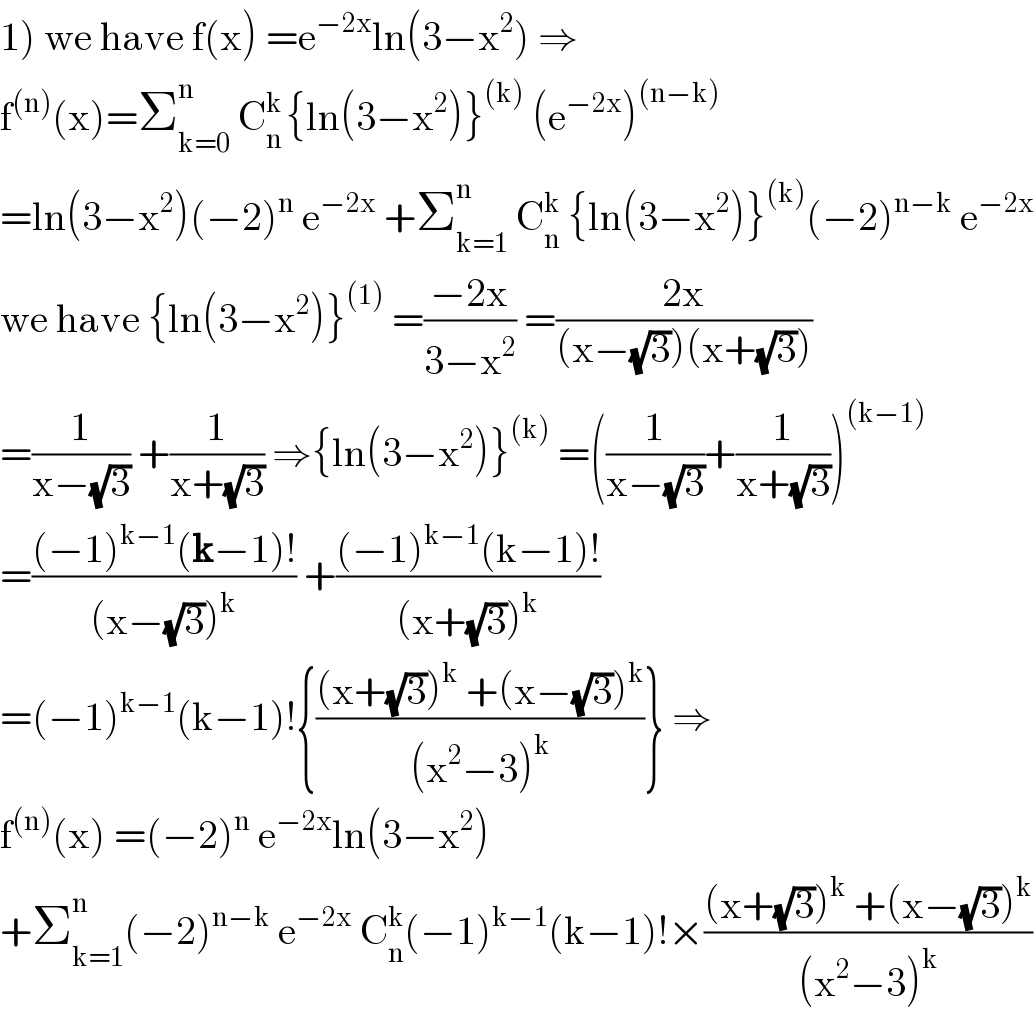 1) we have f(x) =e^(−2x) ln(3−x^2 ) ⇒  f^((n)) (x)=Σ_(k=0) ^n  C_n ^(k ) {ln(3−x^2 )}^((k))  (e^(−2x) )^((n−k))   =ln(3−x^2 )(−2)^n  e^(−2x)  +Σ_(k=1) ^n  C_n ^k  {ln(3−x^2 )}^((k)) (−2)^(n−k)  e^(−2x)   we have {ln(3−x^2 )}^((1))  =((−2x)/(3−x^2 )) =((2x)/((x−(√3))(x+(√3))))  =(1/(x−(√3))) +(1/(x+(√3))) ⇒{ln(3−x^2 )}^((k))  =((1/(x−(√3)))+(1/(x+(√3))))^((k−1))   =(((−1)^(k−1) (k−1)!)/((x−(√3))^k )) +(((−1)^(k−1) (k−1)!)/((x+(√3))^k ))  =(−1)^(k−1) (k−1)!{(((x+(√3))^k  +(x−(√3))^k )/((x^2 −3)^k ))} ⇒  f^((n)) (x) =(−2)^n  e^(−2x) ln(3−x^2 )  +Σ_(k=1) ^(n ) (−2)^(n−k)  e^(−2x)  C_n ^k (−1)^(k−1) (k−1)!×(((x+(√3))^k  +(x−(√3))^k )/((x^2 −3)^k ))  