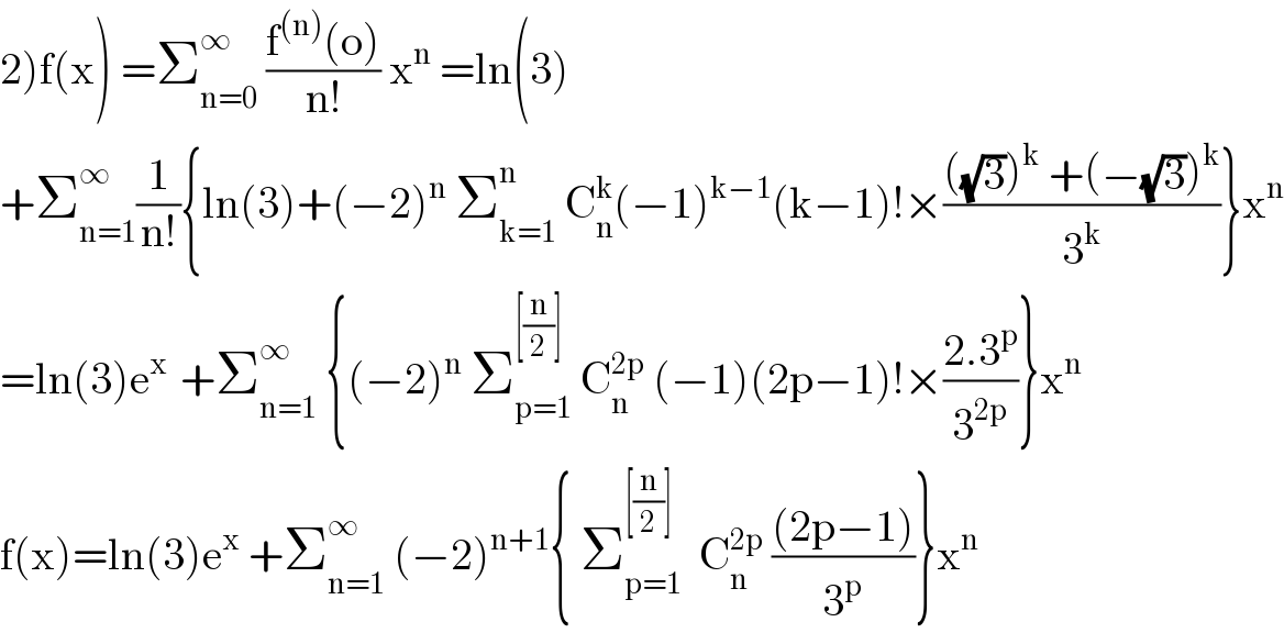 2)f(x) =Σ_(n=0) ^∞  ((f^((n)) (o))/(n!)) x^n  =ln(3)  +Σ_(n=1) ^∞ (1/(n!)){ln(3)+(−2)^n  Σ_(k=1) ^n  C_n ^k (−1)^(k−1) (k−1)!×((((√3))^k  +(−(√3))^k )/3^k )}x^n   =ln(3)e^(x )  +Σ_(n=1) ^∞  {(−2)^n  Σ_(p=1) ^([(n/2)] )  C_n ^(2p)  (−1)(2p−1)!×((2.3^p )/3^(2p) )}x^n   f(x)=ln(3)e^x  +Σ_(n=1) ^∞  (−2)^(n+1) { Σ_(p=1) ^([(n/2)])   C_n ^(2p)  (((2p−1))/3^p )}x^n   