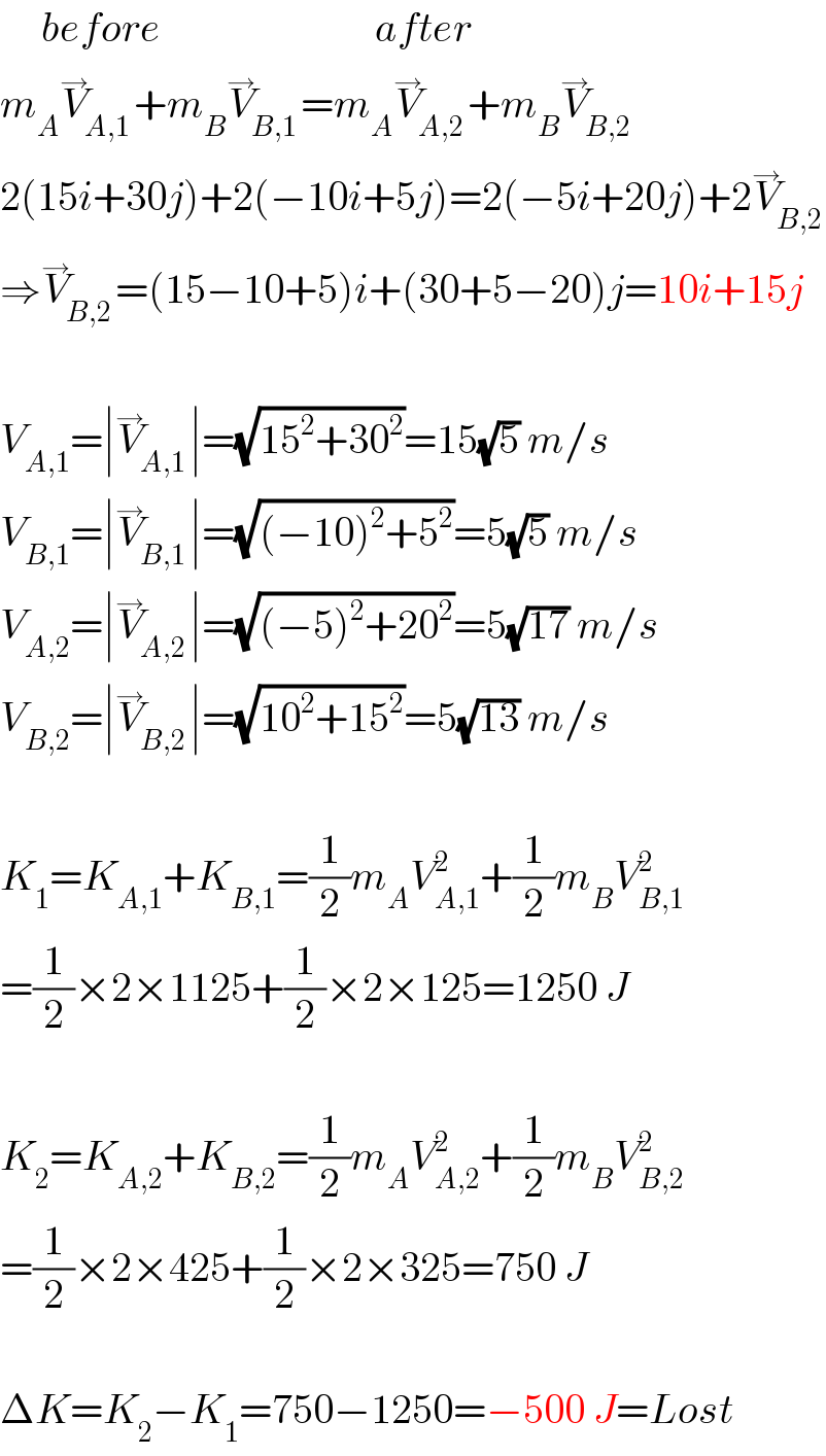      before                          after  m_A V_(A,1) ^→ +m_B V_(B,1) ^→ =m_A V_(A,2) ^→ +m_B V_(B,2) ^→   2(15i+30j)+2(−10i+5j)=2(−5i+20j)+2V_(B,2) ^→   ⇒V_(B,2) ^→ =(15−10+5)i+(30+5−20)j=10i+15j    V_(A,1) =∣V_(A,1) ^→ ∣=(√(15^2 +30^2 ))=15(√5) m/s  V_(B,1) =∣V_(B,1) ^→ ∣=(√((−10)^2 +5^2 ))=5(√5) m/s  V_(A,2) =∣V_(A,2) ^→ ∣=(√((−5)^2 +20^2 ))=5(√(17)) m/s  V_(B,2) =∣V_(B,2) ^→ ∣=(√(10^2 +15^2 ))=5(√(13)) m/s    K_1 =K_(A,1) +K_(B,1) =(1/2)m_A V_(A,1) ^2 +(1/2)m_B V_(B,1) ^2   =(1/2)×2×1125+(1/2)×2×125=1250 J    K_2 =K_(A,2) +K_(B,2) =(1/2)m_A V_(A,2) ^2 +(1/2)m_B V_(B,2) ^2   =(1/2)×2×425+(1/2)×2×325=750 J    ΔK=K_2 −K_1 =750−1250=−500 J=Lost  