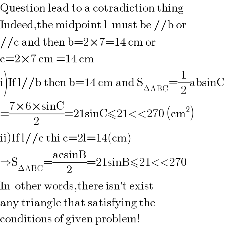 Question lead to a cotradiction thing  Indeed,the midpoint l  must be //b or  //c and then b=2×7=14 cm or  c=2×7 cm =14 cm  i)If l//b then b=14 cm and S_(ΔABC) =(1/2)absinC  =((7×6×sinC)/2)=21sinC≤21<<270 (cm^2 )  ii)If l//c thi c=2l=14(cm)  ⇒S_(ΔABC) =((acsinB)/2)=21sinB≤21<<270  In  other words,there isn′t exist   any triangle that satisfying the   conditions of given problem!  